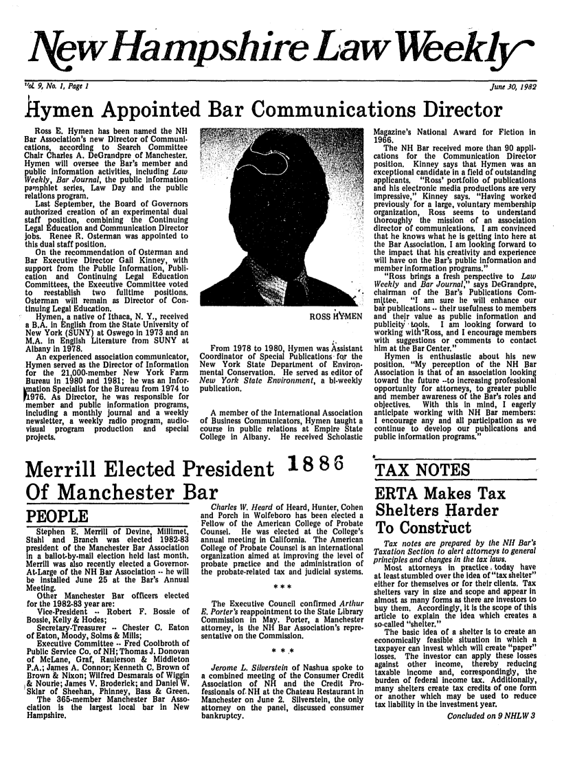 handle is hein.barjournals/nhlw0009 and id is 1 raw text is: NVewHampshire Law Weeklyj

1,oL 9, No. 1, Page I

June 30, 1982

hymen Appointed Bar Communications Director

Ross E. Hymen has been named the NH
Bar Association's new Director of Communi.
cations, according  to  Search Committee
Chair Charles A. DeGrandpre of Manchester.
Hymen will oversee the Bar's member and
public information activities, including Law
Weekly, Bar Journal, the public information
pamphlet series, Law Day and the public
relations program.
Last September, the Board of Governors
authorized creation of an experimental dual
staff position, combining the Continuing
Legal Education and Communication Director
jobs. Renee R. Osterman was appointed to
this dual staff position.
On the recommendation of Osterman and
Bar Executive Director Gail Kinney, with
support from the Public Information, Publi-
cation  and  Continuing  Legal Education
Committees, the Executive Committee voted
to  reestablish  two  fulltime  positions.
Osterman will remain as Director of Con-
tinuing Legal Education.
Hymen, a native of Ithaca, N. Y., received
a B.A. in English from the State University of
New York (SUNY) at Oswego in 1973 and an
M.A. in English Literature from SUNY at
Albany in 1978.
An experienced association communicator,
Hymen served as the Director of Information
for the 21 000-member New York Farm
Bureau in 1680 and 1981; he was an Infor.
kmation Specialist for the Bureau from 1974 to
1976. As Director he was responsible for
member and public information programs,
including a monthly journal and a weekly
newsletter, a weekly radio program, audio-
visual  program  production  and  special
projects.

PEOPLE
Stephen E. Merrill of Devine, Millimet,
Stahl and  Branch   was elected 1982-83
president of the Manchester Bar Association
in a ballot-by.mall election held last month.
Merrill was also recently elected a Governor.
At-Large of the NH Bar Association -. he will
be installed June 25 at the Bar's Annual
Meeting.
Other Manchester Bar officers elected
for the 1982-83 year are:
Vice-President -. Robert F. Bossie of
Bosse, Kelly & Hodes;
Secretary-Treasurer .. Chester C. Eaton
of Eaton, Moody, Solms & Mills;
Executive Committee .. Fred Coolbroth of
Public Service Co. of NH; Thomas J. Donovan
of McLane, Graf, Raulerson & Middleton
P.A.; James A. Connor; Kenneth C. Brown of
Brown & Nixon; Wilfred Desmarais of Wiggin
I& Nourie; James V. Broderick; and Daniel W.
Sklar of Sheehan, Phinney, Bass & Green.
The 365-member Manchester Bar Asso-
ciation is the largest local bar in New
Hampshire.

ROSS HYMEN

From 1978 to 1980, Hymen was Assistant
Coordinator of Special Publications fqr the
New York State Department of Environ.
mental Conservation. He served as editor of
New York State Environment, a bl-weekly
publication.
A member of the International Association
of Business Communicators, Hymen taught a
course in public relations at Empire State
College in Albany. He received Scholastic

Charles IV. Heard of Heard, Hunter, Cohen
and Porch in Wolfeboro has been elected a
Fellow of the American College of Probate
Counsel.   He was elected at the College's
annual meeting in California. The American
College of Probate Counsel is an international
organization aimed at improving the level of
probate practice and the administration of
the probate-related tax and judicial systems.
The Executive Council confirmed Arthur
E. Porter's reappointment to the State Library
Commission in May. Porter, a Manchester
attorney, is the NH Bar Association's repre.
sentative on the Commission.
* * .*
Jerome L. Silverstein of Nashua spoke to
a combined meeting of the Consumer Credit
Association of NH and the Credit Pro-
fessionals of. NH at the Chateau Restaurant in
Manchester on June 2. Silverstein, the only
attorney on the panel, discussed consumer
bankruptcy.

Magazine's National Award for Fiction in
1966.
The NH Bar received more than 90 appli-
cations for the Communication Director
position. Kinney says that Hymen was an
exceptional candidate in a field of outstanding
applicants. Ross' portfolio of publications
and his electronic media productions are very
impressive, Kinney says. Having worked
previously for a large, voluntary membership
organization, Ross seems to   understand
thoroughly the mission of an association
director of communications. I am convinced
that he knows what he is getting into here at
the Bar Association. I am looking forward to
the impact that his creativity and experience
will have on the Bar's public information and
member information programs.
Ross brings a fresh perspective to Law
Weekly and Bar Journal, says DeGrandpre,
chairman of the Bar's Publications Com-
mlttee.  I am sure he will enhance our
bar publications -- their usefulness to members
and their value as public information and
publicit . tools.  I am looking forward to
working with'Ross, and I encourage members
with suggestions or comments to contact
him at the Bar Center.
Hymen is enthusiastic about his new
position. My perception of the NH Bar
Association is that of an association looking
toward the future --to increasing professional
opportunity for attorneys, to greater public
and member awareness of the Bar's roles and
objectives.  With this in mind, I eagerly
anticipate working with NH Bar members:
I encourage any and all participation as we
continue to develop our publications and
public information programs.
a
TAX NOTES
ERTA Makes Tax
Shelters Harder
To Construct
Tax notes are prepared by the NH Bar's
Taxation Section to alert attorneys to general
principles and changes in the tax laws.
Most attorneys in practice, today have
at least stumbled over the idea of tax shelter
either for themselves or for their clients. Tax
shelters vary in size and scope and appear in
almost as many forms as there are investors to
buy them. Accordingly, it Is the scope of this
article to explain the idea which creates a
so-called shelter.
The basic idea of a shelter is to create an
economically feasible situation in which a
taxpayer can invest which will create paper
losses. The investor can apply these losses
against other income, thereby   reducing
taxable income and, correspondingly, the
burden of federal income tax. Additionally,
many shelters create tax credits of one form
or another which may be used to reduce
tax liability in the investment year.
Concluded on 9 NHLW 3

Merrill Elected President 18 86
Of Manchester Bar


