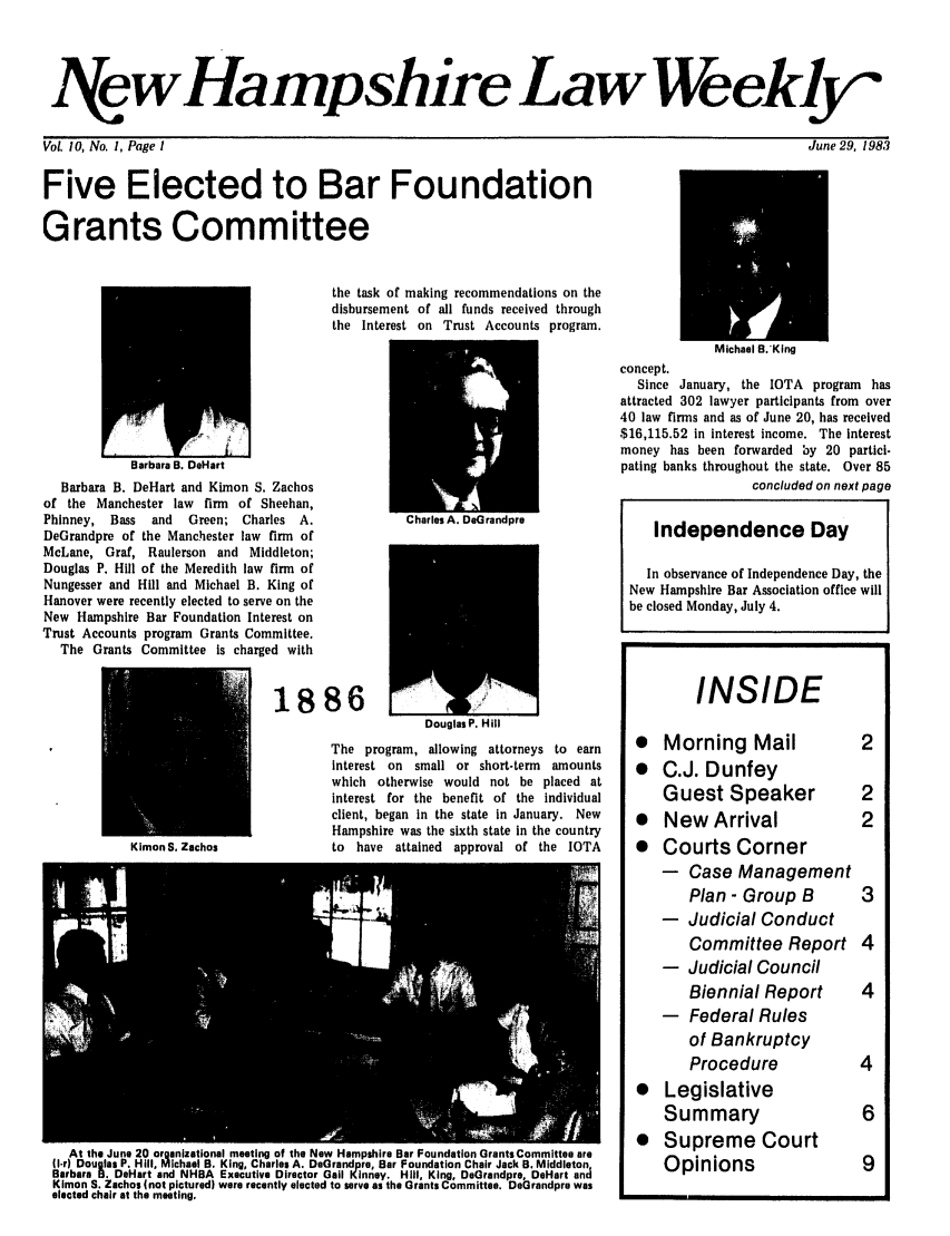 handle is hein.barjournals/nhlw0010 and id is 1 raw text is: I7(ewHampshire Law Weekly

June 29, 1983

Vol. 10, No. 1, Page I
Five Elected to Bar Foundation
Grants Committee

the task of making recommendations on the
disbursement of all funds received through
the Interest on Trust Accounts program.

Barbara B. DeHart
Barbara B. DeHart and Kimon S. Zachos
of the Manchester law firm of Sheehan,
Phinney, Bass   and   Green; Charles A.
DeGrandpre of the Manchester law firm of
McLane, Graf, Raulerson and Middleton;
Douglas P. Hill of the Meredith law firm of
Nungesser and Hill and Michael B. King of
Hanover were recently elected to serve on the
New Hampshire Bar Foundation Interest on
Trust Accounts program Grants Committee.
The Grants Committee is charged with

1886

Kimon S. Zachos

Douglas P. Hill

The program, allowing attorneys to earn
interest on small or short-term amounts
which otherwise would not be placed at
interest for the benefit of the individual
client, began in the state in January. New
Hampshire was the sixth state in the country
to have attained approval of the IOTA

At the June 20 organizational meeting of the New Hampshire Bar Foundation Grants Committee are
1Ir Douglas P. Hill, Michael B. King, Charles A. Dearandpre, Bar Foundation Chair Jack B. Middleton
Barbara B. DeHart and NHBA Executive Director Gail Kinney. Hill, King, DeGrandpre, DeHart and
Klmon S. Zachos (not pictured) were recently elected to serve as the Grants Committee. DeGrandpre was
elected chair at the meeting.

concept.
Since January, the IOTA program has
attracted 302 lawyer participants from over
40 law firms and as of June 20, has received
$16,115.52 in Interest income. The Interest
money has been forwarded by 20 partici-
pating banks throughout the state. Over 85
concluded on next page
Independence Day
In observance of Independence Day, the
New Hampshire Bar Association office will
be closed Monday, July 4.
INSIDE
*   Morning Mail              2
* C.J. Dunfey
Guest Speaker             2
*   New Arrival               2
*   Courts Corner
-   Case Management
Plan- Group B          3
-   Judicial Conduct
Committee Report 4
-  Judicial Council
Biennial Report        4
- Federal Rules
of Bankruptcy
Procedure              4
* Legislative
Summary                   6
* Supreme Court
Opinions                  9


