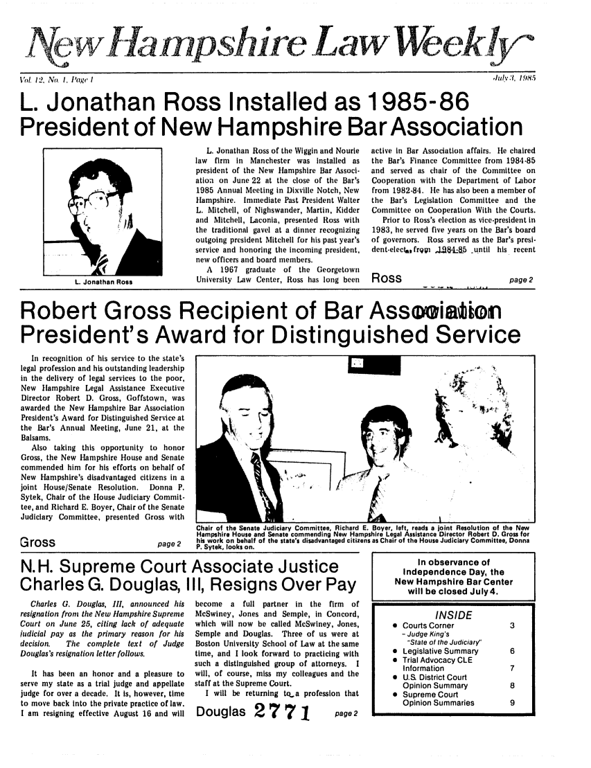 handle is hein.barjournals/nhlw0012 and id is 1 raw text is: @IafiP shreLa wWe ely-+o

Vot 12, No. 1, Page I

L. Jonathan Ross Installed as 1985-86
President of New Hampshire Bar Association

L. Jonathan Ross of the Wiggin and Nourie
law firm in Manchester was installed as
president of the New Hampshire Bar Associ.
ation on June 22 at the close of the Bar's
1985 Annual Meeting in Dixville Notch, New
Hampshire. Immediate Past President Walter
L. Mitchell, of Nighswander, Martin, Kidder
and Mitchell, Laconia, presented Ross with
the traditional gavel at a dinner recognizing
outgoing president Mitchell for his past year's
service and honoring the incoming president,
new officers and board members.
A   1967  graduate of the Georgetown
University Law Center, Ross has long been

active in Bar Association affairs. He chaired
the Bar's Finance Committee from 1984-85
and served as chair of the Committee on
Cooperation with the Department of Labor
from 1982-84. He has also been a member of
the Bar's Legislation Committee and the
Committee on Cooperation With the Courts.
Prior to Ross's election as vice-president in
1983, he served five years on the Bar's board
of governors. Ross served as the Bar's presi-
dent-electafrpi ,J.,I8_L85 _until his recent

Ross

page 2

Robert Gross Recipient of Bar Asseeiatori
President's Award for Distinguished Service
In recognition of his service to the state's
legal profession and his outstanding leadership
in the delivery of legal services to the poor,
New Hampshire Legal Assistance Executive
Director Robert D. Gross, Goffstown, was
awadedtheNew Hampshire Bar Association
President's Award for Distinguished Service at
the Bar's Annual Meeting, June 21, at the
Balsams.                                                   
Also taking this opportunity to honor                  -
Gross, the New Hampshire House and Senate
commended him for his efforts on behalf of
New Hampshire's disadvantaged citizens in a
joint House/Senate Resolution.  Donna P.
Sytek, Chair of the House Judiciary Commit-
tee, and Richard E. Boyer, Chair of the Senate
Judiciary Committee, presented Gross with

page 2

N.H. Supreme Court Associate Justice
Charles G. Douglas, III, Resigns Over Pay

Charles G. Douglas, III, announced his
resignation from the New Hampshire Supreme
Court on June 25, citing lack of adequate
judicial pay as the primary reason for his
decision.   The complete text of Judge
Douglas's resignation letter follows.
It has been an honor and a pleasure to
serve my state as a trial judge and appellate
judge for over a decade. It is, however, time
to move back into the private practice of law.
I am resigning effective August 16 and will

become a full partner in the firm    of
McSwiney, Jones and Semple, in Concord,
which will now be called MeSwiney, Jones,
Semple and Douglas. Three of us were at
Boston University School of Law at the same
time, and I look forward to practicing with
such a distinguished group of attorneys. I
will, of course, miss my colleagues and the
staff at the Supreme Court.
I will be returning to,a profession that

Douglas 27 7 1

,hdyu'I, 1.985

L. Jonathan Ross

Gross

In observance of
Independence Day, the
New Hampshire Bar Center
will be closed July 4.
INSIDE
 Courts Corner           3
- Judge King's
State of the Judiciary
* Legislative Summary     6
 Trial Advocacy CLE
Information            7
 U.S. District Court
Opinion Summary         8
 Supreme Court
Opinion Summaries       9

page 2


