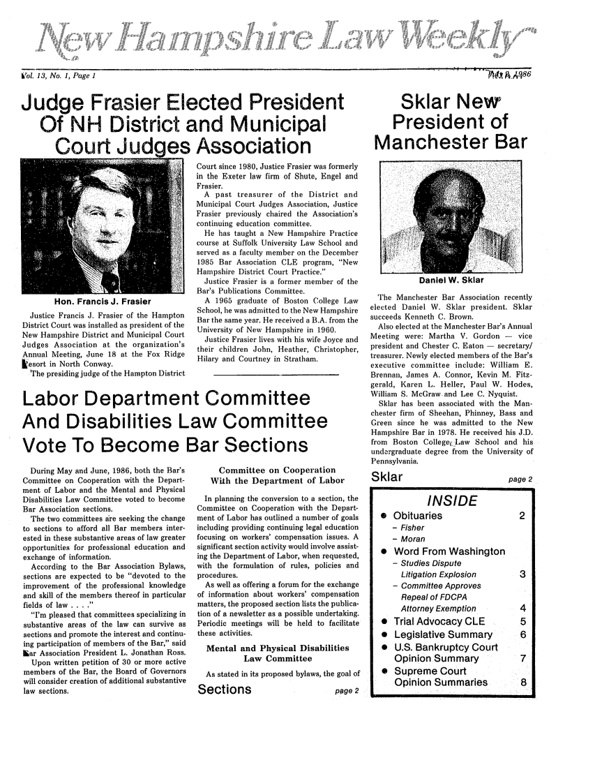 handle is hein.barjournals/nhlw0013 and id is 1 raw text is: bTol. 13, No. 1, Page 1                                                                                                                                      R~ ~~86

Judge Frasier Elected President
Of NH District and Municipal
Court Judaes Association

Sklar New
President of
Manchester Bar

Hon. Francis J. Frasier
Justice Francis J. Frasier of the Hampton
District Court was installed as president of the
New Hampshire District and Municipal Court
Judges Association at the organization's
Annual Meeting, June 18 at the Fox Ridge
kesort in North Conway.
The presiding judge of the Hampton District

During May and June, 1986, both the Bar's
Committee on Cooperation with the Depart-
ment of Labor and the Mental and Physical
Disabilities Law Committee voted to become
Bar Association sections.
The two committees are seeking the change
to sections to afford all Bar members inter-
ested in these substantive areas of law greater
opportunities for professional education and
exchange of information.
According to the Bar Association Bylaws,
sections are expected to be devoted to the
improvement of the professional knowledge
and skill of the members thereof in particular
fields of law ....
I'm pleased that committees specializing in
substantive areas of the law can survive as
sections and promote the interest and continu-
ing participation of members of the Bar, said
Lar Association President L. Jonathan Ross.
Upon written petition of 30 or more active
members of the Bar, the Board of Governors
will consider creation of additional substantive
law sections.

Court since 1980, Justice Frasier was formerly
in the Exeter law firm of Shute, Engel and
Frasier.
A past treasurer of the District and
Municipal Court Judges Association, Justice
Frasier previously chaired the Association's
continuing education committee.
He has taught a New Hampshire Practice
course at Suffolk University Law School and
served as a faculty member on the December
1985 Bar Association CLE program, New
Hampshire District Court Practice.
Justice Frasier is a former member of the
Bar's Publications Committee.
A 1965 graduate of Boston College Law
School, he was admitted to the New Hampshire
Bar the same year. He received a B.A. from the
University of New Hampshire in 1960.
Justice Frasier lives with his wife Joyce and
their children John, Heather, Christopher,
Hilary and Courtney in Stratham.

Committee on Cooperation
With the Department of Labor
In planning the conversion to a section, the
Committee on Cooperation with the Depart-
ment of Labor has outlined a number of goals
including providing continuing legal education
focusing on workers' compensation issues. A
significant section activity would involve assist-
ing the Department of Labor, when requested,
with the formulation of rules, policies and
procedures.
As well as offering a forum for the exchange
of information about workers' compensation
matters, the proposed section lists the publica-
tion of a newsletter as a possible undertaking.
Periodic meetings will be held to facilitate
these activities.
Mental and Physical Disabilities
Law Committee
As stated in its proposed bylaws, the goal of

Sections

page 2

Daniel W. Sklar

The Manchester Bar Association recently
elected Daniel W. Sklar president. Sklar
succeeds Kenneth C. Brown.
Also elected at the Manchester Bar's Annual
Meeting were: Martha V. Gordon - vice
president and Chester C. Eaton  secretary/
treasurer. Newly elected members of the Bar's
executive committee include: William E.
Brennan, James A. Connor, Kevin M. Fitz-
gerald, Karen L. Heller, Paul W. Hodes,
William S. McGraw and Lee C. Nyquist.
Sklar has been associated with the Man-
chester firm of Sheehan, Phinney, Bass and
Green since he was admitted to the New
Hampshire Bar in 1978. He received his J.D.
from Boston College,-Law School and his
undargraduate degree from the University of
Pennsylvania.
Sklar                            page 2
INSIDE
  Obituaries                     2
- Fisher
- Moran
  Word From Washington
- Studies Dispute
Litigation Explosion         3
- Committee Approves
Repeal of FDCPA
Attorney Exemption           4
*  Trial Advocacy CLE             5
  Legislative Summary            6
  U.S. Bankruptcy Court
Opinion Summary                7
*  Supreme Court
Opinion Summaries              8

Labor Department Committee
And Disabilities Law Committee
Vote To Become Bar Sections

WJ AA4S6

Vol. 13, No. 1, Page 1


