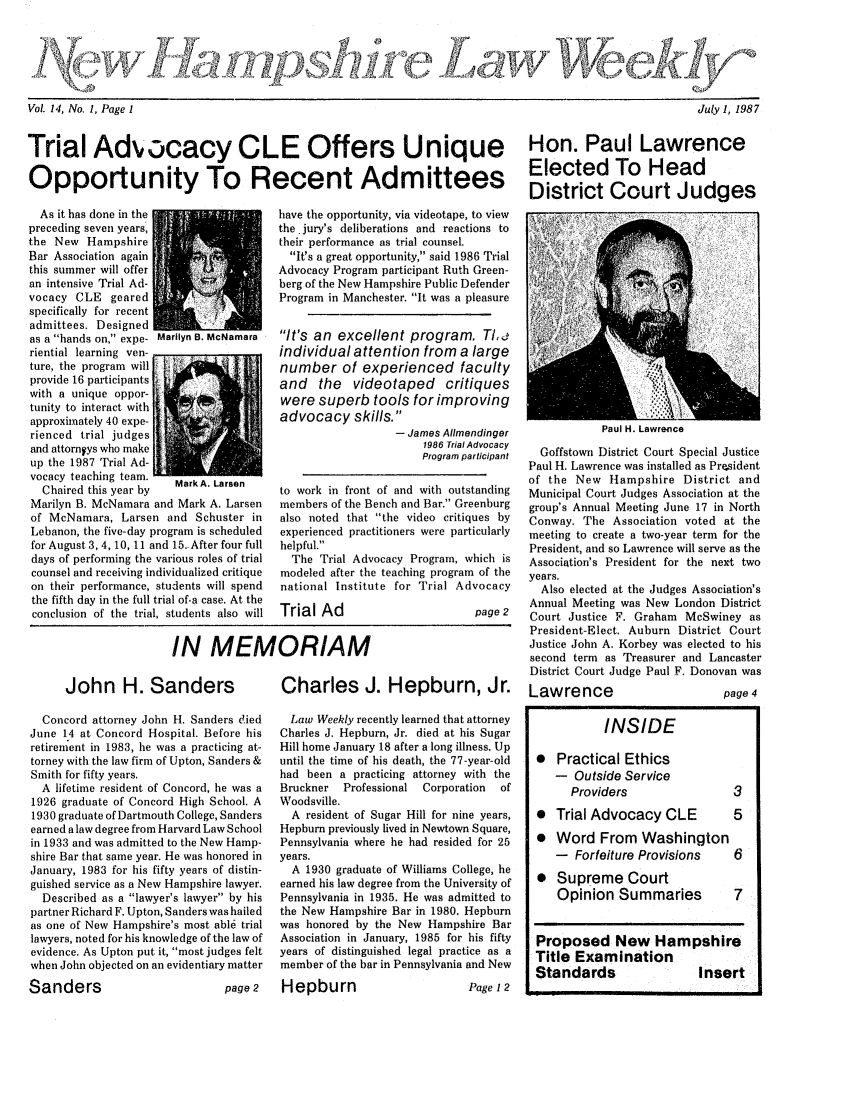 handle is hein.barjournals/nhlw0014 and id is 1 raw text is: -. 14 Now. 1 , Page.1                                                          Ju.y.1, 1987

Trial Advocacy CLE Offers Unique Hon. Paul Lawrence
Opportunity To Recent Admittees Elected To Head
District Court Judges

As it has done in the
preceding seven years,
the New Hampshire
Bar Association again
this summer will offer
an intensive Trial Ad-
vocacy CLE geared
specifically for recent
admittees. Designed
as a hands on, expe- N
riential learning ven-
ture, the program will
provide 16 participants
with a unique oppor-
tunity to interact with
approximately 40 expe-
rienced trial judges
and attorneys who make
up the 1987 Trial Ad-

vocacy teaching team.
Chaired this year by  Mark A. Larson
Marilyn B. McNamara and Mark A. Larsen
of McNamara, Larsen and Schuster in
Lebanon, the five-day program is scheduled
for August 3, 4, 10, 11 and 15.- After four full
days of performing the various roles of trial
counsel and receiving individualized critique
on their performance, students will spend
the fifth day in the full trial of.a case. At the
conclusion of the trial, students also will

have the opportunity, via videotape, to view
the.jury's deliberations and reactions to
their performance as trial counsel
It's a great opportunity, said 1986 Trial
Advocacy Program participant Ruth Green-
berg of the New Hampshire Public Defender
Program in Manchester. It was a pleasure
It's an excellent program. TI,&
individual attention from a large
number of experienced faculty
and the videotaped critiques
were superb tools for improving
advocacy skills.
- James AIlmendinger
1986 Trial Advocacy
Program participant
to work in front of and with outstanding
members of the Bench and Bar. Greenburg
also noted that the video critiques by
experienced practitioners were particularly
helpful.
The Trial Advocacy Program, which is
modeled after the teaching program of the
national Institute for Trial Advocacy
Trial Ad                        page 2

-  -    -  -                            I

Paul H. Lawre-ce
Goffstown District Court Special Justice
Paul H. Lawrence was installed as President
of the New Hampshire District and
Municipal Court Judges Association at the
group's Annual Meeting June 17 in North
Conway. The Association voted at the
meeting to create a two-year term for the
President, and so Lawrence will serve as the
Association's President for the nexnt two
years.
Also elected at the Judges Association's
Annual Meeting was New London District
Court Justice F. Graham McSwiney as
President-Elect. Auburn District Court
Justice John A. Korbey was elected to his
second term as Treasurer and Lancaster
District Court Judge Paul F. Donovan was

Lawrence

page 4

John H. Sanders

Concord attorney John H. Sanders died
June 14 at Concord Hospital. Before his
retirement in 1983, he was a practicing at-
torney with the law firm of Upton, Sanders &
Smith for fifty years.
A lifetime resident of Concord, he was a
1926 graduate of Concord High School. A
1930 graduate of Dartmouth College, Sanders
earned a law degree from Harvard Law School
in 1933 and was admitted to the New Hamp-
shire Bar that same year. He was honored in
January, 1983 for his fifty years of distin-
guished service as a New Hampshire lawyer.
Described as a lawyer's lawyer by his
partner Richard F. Upton, Sanders was hailed
as one of New Hampshire's most abl6 trial
lawyers, noted for his knowledge of the law of
evidence. As Upton put it, most judges felt
when John objected on an evidentiary matter

Charles J. Hepburn, Jr.
Law Weekly recently learned that attorney
Charles J. Hepburn, Jr. died at his Sugar
Hill home January 18 after a long illness. Up
until the time of his death, the 77-year-old
had been a practicing attorney with the
Bruckner   Professional  Corporation  of
Woodsville.
A resident of Sugar Hill for nine years,
Hepburn previously lived in Newtown Square,
Pennsylvania where he had resided for 25
years.
A 1930 graduate of Williams College, he
earned his law degree from the University of
Pennsylvania in 1935. He was admitted to
the New Hampshire Bar in 1980, Hepburn
was honored by the New Hampshire Bar
Association in January, 1985 for his fifty
years of distinguished legal practice as a
member of the bar in Pennsylvania and New

page2  Hepburn                 Page 12

IN MEMORIAM

INSIDE
 Practical Ethics
- Outside Service
Providers        3
* Trial Advocacy CLE  5
 Word From Washington
- Forfeiture Provisions  6
* Supreme Court
Opinion Summaries  7
Proposed New Hampshire
Title Examination
Standards         Insert

Vol 14, No. 1, Page I

July 1, 1987

Sanders

S7 -A b T. C.; f 1: 77M



