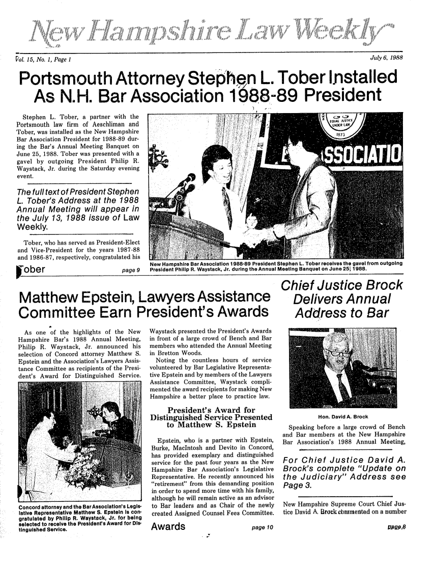 handle is hein.barjournals/nhlw0015 and id is 1 raw text is: ~'ol. 15, No. 1, Page 1                                                                                                          July 6, 1988

Portsmouth Attorney Stephfn L. Tober Installed
As N.H. Bar Association 1988-89 President

Stephen L. Tober, a partner with the
Portsmouth law firm of Aeschliman and
Tober, was installed as the New Hampshire
Bar Association President for 1988-89 dur-
ing the Bar's Annual Meeting Banquet on
June 25, 1988. Tober was presented with a
gavel by outgoing President Philip R.
Waystack, Jr. during the Saturday evening
event.
The full text of President Stephen
L. Tober's Address at the 1988
Annual Meeting will appear in
the July 13, 1988 issue of Law
Weekly.
Tober, who has served as President-Elect
and Vice-President for the years 1987-88
and 1986-87, respectively, congratulated his

Iober

w

page 9

New Hampshire Bar Association 1988-89 President Stephen L. Tober receives the gavel from outgoing
President Philip R. Waystack, Jr. during the Annual Meeting Banquet on June 251 1988.

Matthew Epstein, Lawyers Assistance
Committee Earn President's Awards

Chief Justice Brock
Delivers Annual
Address to Bar

As one of the highlights of the New
Hampshire Bar's 1988 Annual Meeting,
Philip R. Waystack, Jr. announced his
selection of Concord attorney Matthew S.
Epstein and the Association's Lawyers Assis-
tance Committee as recipients of the Presi-
dent's Award for Distinguished Service.

7J
Concord attorney and the Bar Association's Legis-
lative Representative Matthew S. Epstein Is con-
gratulated by Philip R. Waystack, Jr. for being
selected to receive the President's Award for Di&-
tinguished Service.

Waystack presented the President's Awards
in front of a large crowd of Bench and Bar
members who attended the Annual Meeting
in Bretton Woods.
Noting the countless hours of service
volunteered by Bar Legislative Representa-
tive Epstein and by members of the Lawyers
Assistance Committee, Waystack compli-
mented the award recipients for making New
Hampshire a better place to practice law.
President's Award for
Distinguished Service Presented
to Matthew S. Epstein
Epstein, who is a partner with Epstein,
Burke, Macintosh and Devito in Concord,
has provided exemplary and distinguished
service for the past four years as the New
Hampshire Bar Association's Legislative
Representative. He recently announced his
retirement from this demanding position
in order to spend more time with his family,
although he will remain active as an advisor
to Bar leaders and as Chair of the newly
created Assigned Counsel Fees Committee.
Awards                           page 10

Hon. David A. Brock
Speaking before a large crowd of Bench
and Bar members at the New Hampshire
Bar Association's 1988 Annual Meeting,
For Chief Justice David A.
Brock's complete Update on
the Judiciary Address see
Page 3.
New Hampshire Supreme Court Chief Jus-
tice David A Brock cbmmentad on a number

ya gO,8

July 6, 1988

Vol 15, No. 1, Page I

I


