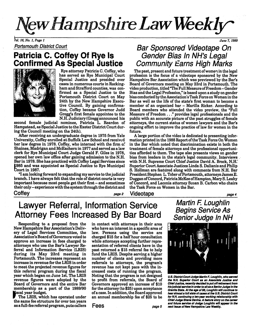 handle is hein.barjournals/nhlw0016 and id is 1 raw text is: Aewllainpsuire Law Weekly

ol. 16, No. 1, Page 1
Portsmouth District Court

Patricia C. Coffey Of Rye Is
Confirmed As Special Justice
Rye attorney Patricia C. Coffey, who
has served as Rye Municipal Court
Special Justice and presided over
cases in numerous courts in Rocking-
ham and Strafford counties, was con-
finmed as a Special Justice to the
7       Portsmouth District Court on May
24th by the New Hampshire Execu-
tive Council. By gaining confirma-
tion, Coffey became Governor Judd
Gregg's first female appointee to the
N.H. Judiciary (Gregg announced his
second female judicial nominee, Patricia L. Reardon of
Hampstead, as Special Justice to the Exeter District Court dur-
ing the Council meeting on the 24th).
After receiving an undergraduate degree in 1975 from Yale
University, Coffey enrolled at Suffolk Law School and received
her law degree in 1978. Coffey, who interned with the firm of
Shaines, Madrigan and McEachern in 1977 and served as a law
clerk for Rye Municipal Court Judge Gerald F. Giles in 1978,
opened her own law office after gaining admission to the N.H.
Bar in 1978. She has practiced with Coffey Legal Services since
985 and was appointed as Special Justice to Rye Municipal
ourt in 1987.
I am looking forward to expanding my service to the judicial
branch. I have always felt that the role of district courts is very
important because most people get their first - and sometimes
their only- experience with the system through the district and
Coffey                                          page 2

June 7, 1989
Bar Sponsored Videotape On
Gender Bias In NH's Legal
Community Earns High Marks
The past, present and future treatment of women in the legal
profession is the focus of a videotape sponsored by the New
Hampshire Bar Association which was previewed by the Bar's
Board of Governors meeting on May 23rd in Portsmouth. The
video production, titledThe Full Measure of Freedom - Gender
Bias and the Legal Profession, is based upon a study on gender
bias conducted by the Association's Task Force on Women in the
Bar as well as the life of the state's first woman to become a
member of an organized bar - Marilla Ricker. According to
Board members who attended the video preview, the Full
Measure of Freedom... provides legal professionals and the
public with an accurate picture of the past struggles of female
attorneys, the current status of women lawyers and the Bar's
ongoing effort to improve the practice of law for women in the
future.
A large portion of the video is dedicated to presenting infor-
mation printed in the 1988 Report of the Task Force On Women
in the Bar which noted that discrimination exists in both the
treatment of female attorneys and the professional opportuni-
ties afforded to them. The tape also presents views on gender
bias from leaders in the state's legal community. Interviews
with N.H. Supreme Court Chief Justice David A. Brock, N.:
Superior Court Associate Justices Linda S. Dalianis and Philip
S. Hollman are featured along with comments from N.H. Bar
President Stephen L. Tober of Portsmouth, attorneys JamesE.
Duggan ofConcord, Patricia McKee of Hampton, Mary S. Leahy
of Concord, and Laconia attorney Susan B. Carbon who chairs
the Task Force on Women in the Bar.

Videotape

Lawyer Referral, Information Service
Attorney Fees Increased By Bar Board

Responding to a proposal from the
New Hampshire Bar Association's Deliv-
ery of Legal Services Committee, the
Association's Board of Governors voted to
approve an increase in fees charged to
attorneys who use the Bar's Lawyer Re-
ferral and Information Service (LRIS)
during its May 23rd meeting in
Portsmouth. The increases represent an
increase in revenue for the LRIS in order
to meet the projected revenue figures for
this referral program during the fiscal
year which began on June 1st. The LRIS
revenue figures were adopted by the
Board of Governors and the entire Bar
membership as a part of the 1989/90
scal year budget.
The LRIS, which has operated under
the same fee structure for over ten years
as a flul-fee referral program, puts callers

in contact with attorneys in their area
who have an interest in a specific area of
law. Persons using the service are
charged $15 for a half hour consultation
while attorneys accepting further repre-
sentation of referred clients have in the
past returned a $15 referral fee to help
fund the LRIS. Despite serving a higher
number of clients and providing more
referrals to attorneys, the program's
revenue has not kept pace with the in-
creased costs of running the program.
Noting that the program is not designed
to profit from referrals, the Board of
Governors approved an increase of $10
for the attorney (to $25) upon acceptance
of a case. In addition, the Board approved
an annual membership fee of $25 to be
Fees                          page 5

page 4
Martin F. Loughlin
Begins Service As
Senior Judge In NH

U.1 District Court Judge Martin F. Loughlin, who served
the N.H. 8uperior Court as an Associate Justice and
Chief Justice, recently decided to put off retirement from
his judicial servie /n order to ll a s aSenorJudge in the
Granite State. At the age of 68, Loughlin will continue to
hear almost a full slate of cases at the U.S. District Court
for N.H. continuing a ton-year woring relationship with
Chief Judge Shene Devine. A feature story on the career
and future service of Judge Loughlin will appear In the
next Issue of New Hampshire Law Wieldy.


