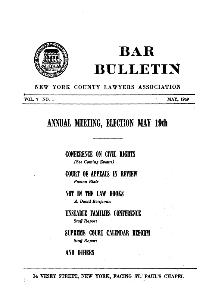 handle is hein.barjournals/nyclabb0004 and id is 1 raw text is: BAR
0                BULLETIN
NEW   YORK COUNTY LAWYERS ASSOCIATION
VOL. 7 NO. I                                      MAY, 1949
ANNUAL MEETING, ELECTION MAY 19th
CONFERENCE ON CIVIL RIGHTS
(See Coming Events)
COURT OF APPEALS IN REVIEW
Paxton Blair
NOT IN THE LAW BOOKS
A. David Benjamin
UNSTABLE FAMILIES CONFERENCE
Staff Report
SUPREME COURT CALENDAR REFORM
Staff Report
AND OTHERS
14 VESEY STREET, NEW YORK, FACING ST.'PAUL'S CHAPEL


