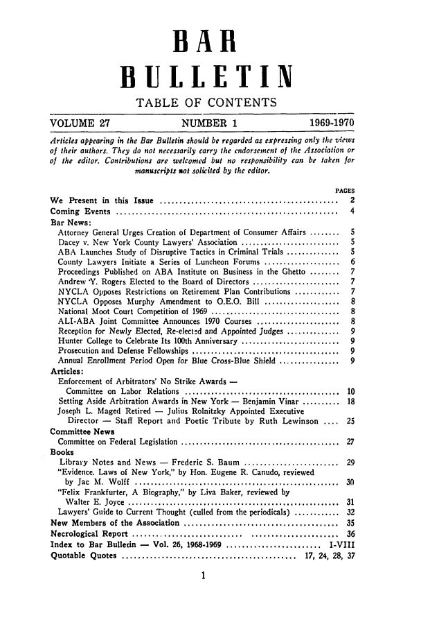 handle is hein.barjournals/nyclabb0024 and id is 1 raw text is: BARl
BULLETIN
TABLE OF CONTENTS
VOLUME 27                          NUMBER 1                         1969-1970
Articles appearing its the Bar Bulletin should be regarded as expressing only the views
of their authors. They do not necessarily carry the endorsement of the Association or
of the editor. Contributions are welcomed but no responsibility can be taken for
manuscripts not solicited by the editor.
PAGES
W e  Present  in  this  Issue  .............................................   2
Com  ing  Events  ........................................................     4
Bar News:
Attorney General Urges Creation of Department of Consumer Affairs ........   5
Dacey v. New York County Lawyers' Association ..........................     5
ABA Launches Study of Disruptive Tactics in Criminal Trials ..............   5
County Lawyers Initiate a Series of Luncheon Forums ....................     6
Proceedings Published on ABA Institute on Business in the Ghetto ........    7
Andrew *Y. Rogers Elected to the Board of Directors .......................  7
NYCLA Opposes Restrictions on Retirement Plan Contributions ............     7
NYCLA Opposes Murphy Amendment to O.E.O. Bill ....................           8
National Moot Court Competition of 1969 ..................................   8
ALI-ABA Joint Committee Announces 1970 Courses ......................        8
Reception for Newly Elected, Re-elect.d and Appointed Judges ..............  9
Hunter College to Celebrate Its 100th Anniversary ..........................  9
Prosecution  and  Defense  Fellowships  .......................................  9
Annual Enrollment Period Open for Blue Cross-Blue Shield ................    9
Articles:
Enforcement of Arbitrators' No Strike Awards -
Committee  on  Labor  Relations  .........................................  10
Setting Aside Arbitration Awards in New York - Benjamin Vinar .......... 18
Joseph L. Maged Retired - Julius Rolnitzky Appointed Executive
Director -   Staff Report and Poetic Tribute by Ruth Lewinson .... 25
Committee News
Committee  on  Federal Legislation  ..........................................  27
Books
Library Notes and News -      Frederic S. Baum   ........................ 29
Evidence. Laws of New York, by Hon. Eugene R. Canudo, reviewed
by  Jac  M .  W olff  ......................................................  30
Felix Frankfurter, A Biography, by Liva Baker, reviewed by
W alter  E. Joyce  ........................................................  31
Lawyers' Guide to Current Thought (culled from the periodicals) ............ 32
New Members of the Association ....................................... 35
Necrological  Report  ............................   ......................   36
Index to Bar Bulletin -    Vol. 26, 1968-1969 ........................ I-VIII
Quotable  Quotes   ............................................    17, 24, 28,  37


