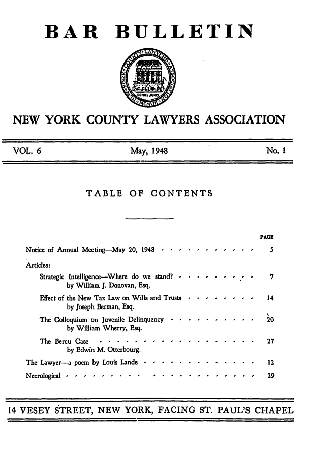 handle is hein.barjournals/nyclabb0026 and id is 1 raw text is: BAR BULLETIN
NEW YORK COUNTY LAWYERS ASSOCIATION
VOL. 6       May, 1948       No. 1

TABLE OF CONTENTS
Notice of Annual Meeting-May 20, 1948 ..... .

PAGE
5

Articles:
Strategic Intelligence-Where do we stand? -
by William J. Donovan, Esq.
Effect of the New Tax Law on Wills and Trusts
by Joseph Berman, Esq.
The Colloquium on Juvenile Delinquency
by William Wherry, Esq.
The Bercu Case    ..........
by Edwin M. Otterbourg.
The Lawyer-a poem by Louis Lande .....
Necrological ..-.......         ....-- --

14 VESEY STREET, NEW YORK, FACING ST. PAUL'S CHAPEL

fO80 88

I I I o I


