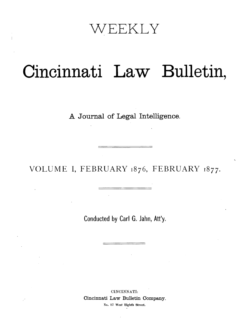handle is hein.barjournals/ohlwb0001 and id is 1 raw text is: WEEKLY

Cincinnati

Law

Bulletin,

A Journal of Legal Intelligence.

VOLUME

I, FEBRUARY

1876,

FEBRUARY

Conducted by Carl G. Jahn, Att'y.
CINCINNATI:
Cincinnati Law Bulletin Company.
No. 1 7 West Eighth Street.

1877.


