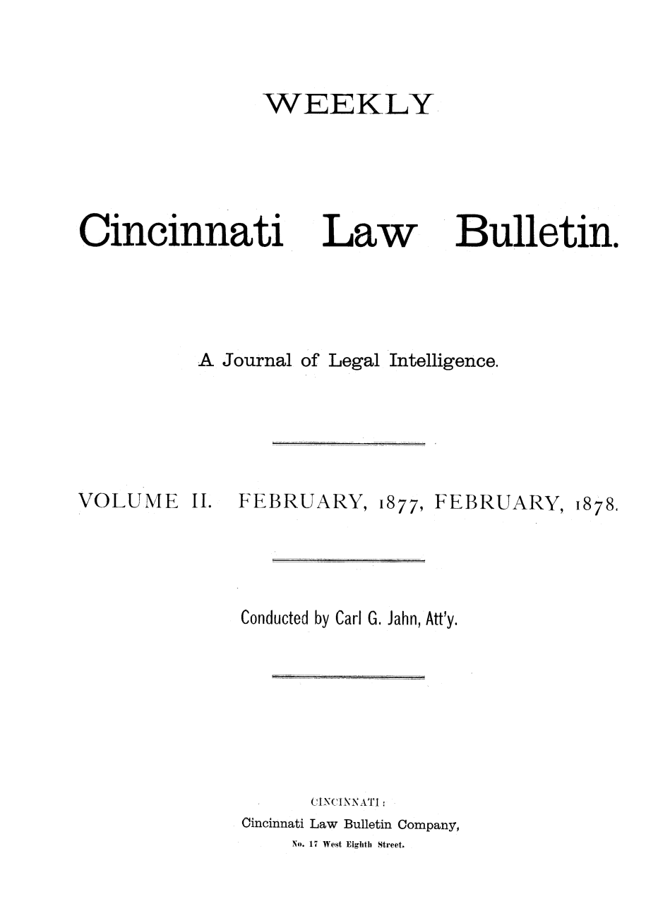 handle is hein.barjournals/ohlwb0002 and id is 1 raw text is: WEEKLY

Cincinnati
A Journal

VOLUME

II.

Law

of Legal

FEBRUARY,

1877, FEBRUARY,

Bulletin.

1878.

Conducted by Carl G. Jahn, Att'y.
(INCiN NATI
Cincinnati Law Bulletin Company,
No. 17 West Eighth Street.

Intelligence.


