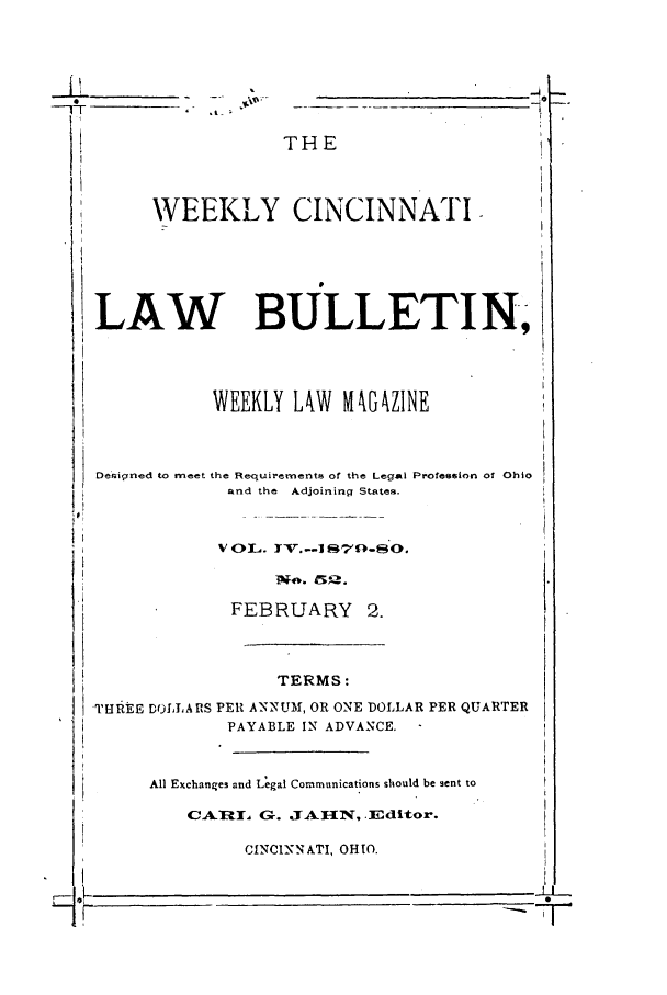 handle is hein.barjournals/ohlwb0004 and id is 1 raw text is: WEEKL
LAW
WEEK
Designed to meet the Requ
and t
FEI
THREE DO1It, S PER AN
PAYA
All Exchanges and L
CA .4l   (

THE
Y CINCINNATI

3ULLETI N,

LY LkW MZINE

irements of the Legal Profession of Ohio
he Adjoining States.
),V. --I  70-S. 
,ft.  5,,.
3RUARY 2.
TERMS:
NUM, OR ONE DOLLAR PER QUARTER
BLE IN ADVANCE.
egal Communications should be sent to
3-. JAMN, .Editor.
rCINNATI, OHIO.


