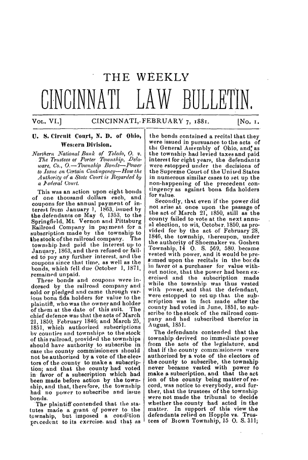 handle is hein.barjournals/ohlwb0006 and id is 1 raw text is: THE WEEKLY
CINCINNATI LAW BULLETIN,
VOL. VI.]    CINCINNATI, FEBRUARY 7, i88i.    [No. i.

U. S. Circuit Court, N. D. of Ohio,
Western Division.
.Northern National Bank of Toledo, 0. v.
The Truistees ot Porter Township, Dela-
ware, Co., O.- Township Bo,?ds-Power
to Issue on Certain Contingeny-How the
Authority of a State Court is Regqarded by
a Pederal Court.
This was an action upon eight bonds
of one thousand dollars each, and
coupons for the annual payment of in-
terest from January 1, 1863, issued by
the defendants on May 6, 1353, to the
Springfield, Mt. Vernon and Pittsburg
Railroad Company in payment for a
subscription made by the township to
khe stock of the railroad company. The
township had paid the interest up to
January, 1863, and then refused or fail-
ed to pay any further interest, and the
coupons since that time, as well as the
bonds, which fell due October 1, 1871,
remained unpaid.
These bonds and coupons were in-
dorsed by the railroad company and
sold or pledged and came through var-
ious bona fida holders for value to the
plaintiff, who was the owner and holder
of them at the date of this suit. The
chief defence was that the acts of March
21, 1850; February 1846; and March 25,
1851, which authorized subscriptions
bv counties and townships to the stock
of this railroad, providpd the townships
should have authority to subscribe in
case the county commissioners should
not be authorized by a vote of the elec-
tors of the county to make a subscrip-
tion; and that the county had voted
in favor of a subscription which had
been made before action by the town-
ship, an'd that, therefore, the township
had no power to subscribe and issue
bonds.
The plaintiff contended that the sta-
tutes made a grant of power to the
township, but imposed   a condition
prcedent to its exercise. and that as

the bonds contained a recital that they
were issued in pursuance to the acts of
thE General Assembly of Ohio. and as
the township had levied taxes and paid
interest for eight years, the defendants
were estopped under the decisions of
the Supreme Court of the Uni ted States
in numerous similar cases to set up the
non-happening of the precedent con-
tingency as against bona fida holders
for value.
Secondly, thit even if the power did
not arise at once upon the passage of
the act of March 21, 1850, still as the
county failed to vote at the next annu-
al election, to wit, October, 1850, as pro-
vided for by the act of February 28,
1846, the township, thereupon, under
the authority of Shoemaker vs. Goshen
Township, 14 0. S. p69, 580. became
vested with power, and it would be pre-
simed upon the recitals in the boids
in favor ot a purchaser for value with-
out notice, that the power had been ex-
ercised and the subscription  made
while the township was thus vested
with power, and that the defendant,
were estopped to set up that the sub-
scription was in fact made after the
county had voted in June, 1851, to sub-
scribe to the stock of the railroad com-
pany and had subscribed therefor in
August, 1851.
The defendants contended that the
township derived no immediate power
from the acts of the legislature, and
that if the county commissioners were
authorized by a vote of the electors of
the county to subscribe, the township
never became vested with power to
make a subscription, and that the act
ion of the county being matter of re-
cord, was notice to everybody, and fur-
ther, that the trustees of the township
were not made the tribunal to decide
whether the county had acted in the
matter. In support of this view the
defendants relied on Hopple vs. Trus-
tees of Biown Township, 15 0. S. 311;


