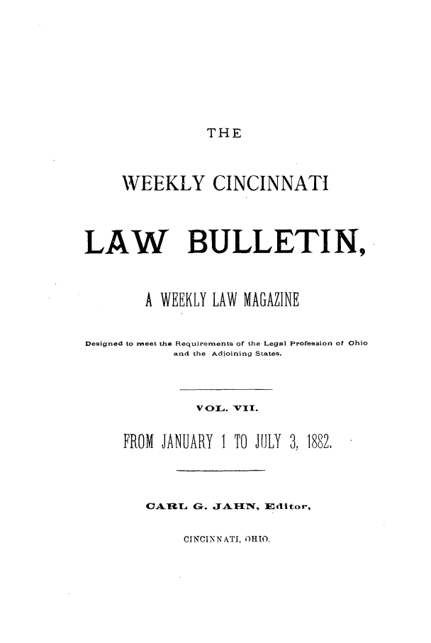 handle is hein.barjournals/ohlwb0007 and id is 1 raw text is: THE

WEEKLY CINCINNATI
LAW BULLETIN,
A WEEKLY LAW MAGAZINE
Designed to meet the Requirements of the Legal Profession of Ohio
and the Adjoining States.
V4OL. VII.
FROM JANUARY 1 TO IHLY 3, 1882,
CAR[L G. JAHIN, Editor,

CINCIN N ATI, OHIO.


