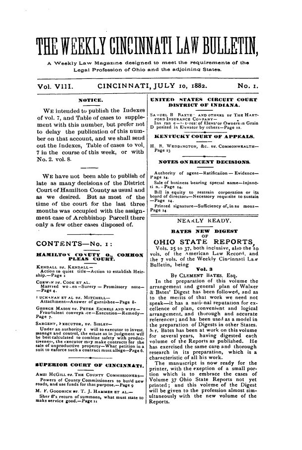 handle is hein.barjournals/ohlwb0008 and id is 1 raw text is: THE WEEKLY CINCINNATI LAW BULLETIN,
A Weekly Law Magazine designed to meet the requirements of the
Legal Profession of Ohio and the adjoininq States.
Vol. VlII.        CINCINNATI, JULY 10, 1882.               No. i.

NOTICE.
WE intended to publish the Indexes
of vol. 7, and Table of cases to supple-
ment with this number, but prefer not
to delay the publication of this nual-
ber on that account, and we shall send
out the Indexes, Table of cases to vol.
7 in the course of this week, or with
No. 2. vol. 8.
WE have not been able to publish of
late as many decisions of the District
Court of Hamilton County as usual and
as we desired. But as most of the
time of the court for the last three
months was occupied with the assign-
ment case of Archbishop Pwcell there
only a few other cases disposed of.
CONTENTS-No. i:
MAMILTO V C0 N UTY        0., COMMON
PLEAS COURT.
KENDALL VS. KENDALL-
Action to quiet title-Action to establish Heir-
ship.-Page s
CORWIN VS. COOK ET AL.
Married wo..en -Surety - Promissory note-
-Page 4.
t UCHsNAN ET AL VS. MITCHELL-
Attachment-Answer of garnishee-Page 8.
GEORGE MASON VS. PETER EtcHELS AND WIF-
Fraudulent conveya ce-Execution-Remedy-
Page 7-
SARGENT, l'XECUTOR, VS. SInLEY-
Under an authority t will to executor to invest.
manage and control, the estate as in judgment will
be best calculated to cnmbine safety with prodnc-
tiveness, the executor may make contracts for the
sale of unproductive property-What petition in a
suit to enforce such a contract must allege--Page 6.
SUPERIOR COURT OF CINCINNATI.
Amzi HcGILL vs. THE COUNTY COMMISSIONERS-
Powers of County Commissioners to build new
roads, and use funds for that purpose.-Page 9
M. F. GOODRICH vs. T. J. HAMMER ST AL.-
Sher ff's return of summons, what must state to
make service good.-Page it

UNITED    STATES    CIRCUIT COURT
DISTRICT OF INDIANA.
SA UI UHL B RAX'E- AND OTHRS vs 'HE HART-
FORD INSURANCE COO PANY-
Ins ran e-. t-res- of Eleva-or Ownersin Grain
D posited in Elevator by others-Page 12.
KENTrUCKY COURT OF APPEALS.
H. B. WEDDINGTON, &C.. VS. COMMONWEVALTH-
Page 13
NOTES ON RECENT DECISIONS.
Authority of agent-Ratificaiion - Evidence-
P age 14.
Sale of business bearing special name-lnjnnc-
ti n. -Page 14.
Bill in equity  to  restrain  corporation  or its
board of director-Necessory requisite to sustain
-Page 14.
Printed signature-Sufficiency of, in su mons-
Page 14
NEAKLY READY.
BATES NEW      DIGEST
OF
OHIO STATE REPORTS,
Vols. 25 to 37, both inclusive, also the io
vols. of the American Law Record, and
the 7 vols. of the Weekly Cin,innqti LaN
Bulletin, heing
Vol. 3
By CLEMENT BATES, Esq.
In the preparation of this volume the
arrangement and general plan of WalKer
& Bates' Digest has been followed, and as
to the merits of that work we need not
speak-it has a nati,inal reputation for ex-
cellence of plan, convenient and logical
arrangement. and thorough and accurate
references ; and ha been used as a model in
the preparation of Digests in other States.
M r. Bates has been at work on this volume
for several years, having digested each
volume of the Reports as published. fie
has exercised the same care and thorough
research in its preparation, which is a
characteristic of all his work.
The manuscript is now ready for the
printer, with the exeption of a small por-
tion which is to embrace the cases of
Volume 37 Ohio State Reports not yet
printed; and this volume of the Digest
will be given to the profession almost sim.
ultaneously with the new volume of the
Reports.


