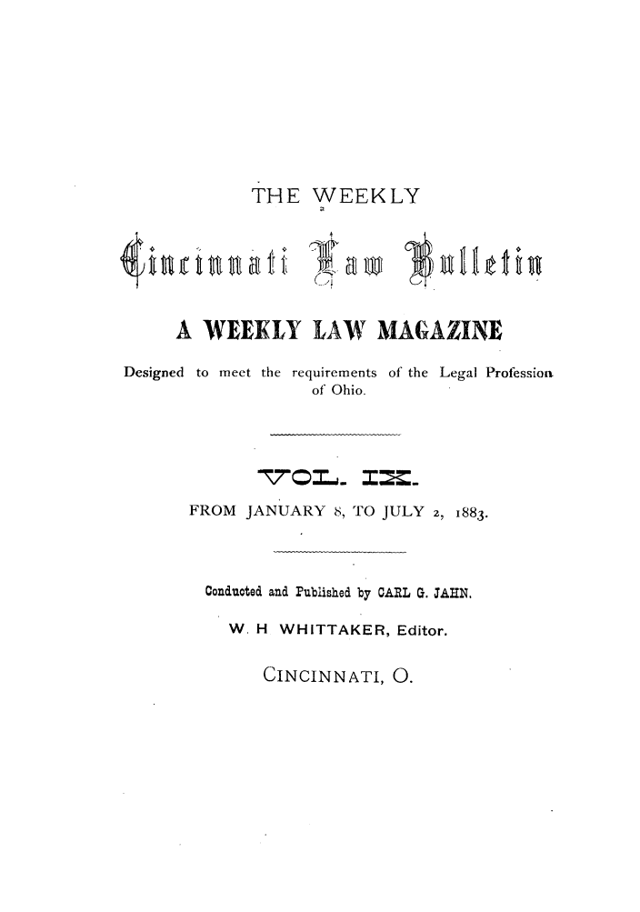 handle is hein.barjournals/ohlwb0009 and id is 1 raw text is: THE WEEKLY
A WEEKLY LAW MAGAZINE

Designed to meet

the requirements of the Legal Profession
of Ohio.

1=~

FROM JANUARY 8, TO JULY 2, 1883.
Conducted and Published by CARL G. JAHN.
W H WHITTAKER, Editor.

CINCINNATI, 0.


