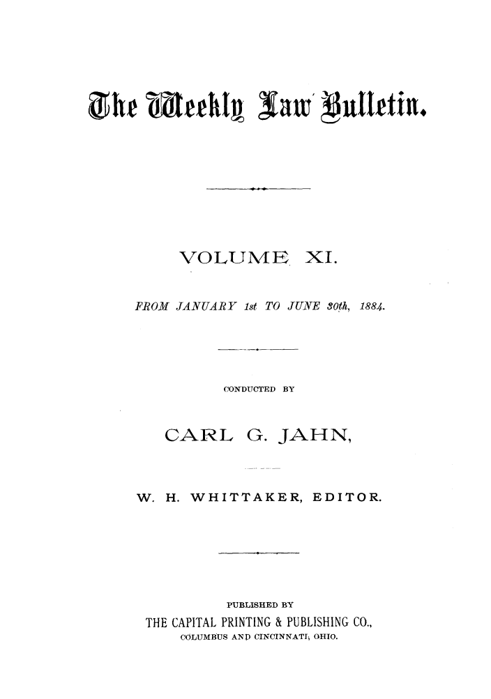 handle is hein.barjournals/ohlwb0011 and id is 1 raw text is: VOLUME XI.
FROM JANUARY 1st TO JUNE 3Oh, 1884.

CONDUCTED BY

CARL

G. JAHN,

W. H. WHITTAKER, EDITOR.
PUBLISHED BY
THE CAPITAL PRINTING & PUBLISHING CO.,
COLUMBUS ANT CINCINNATI; OHIO.


