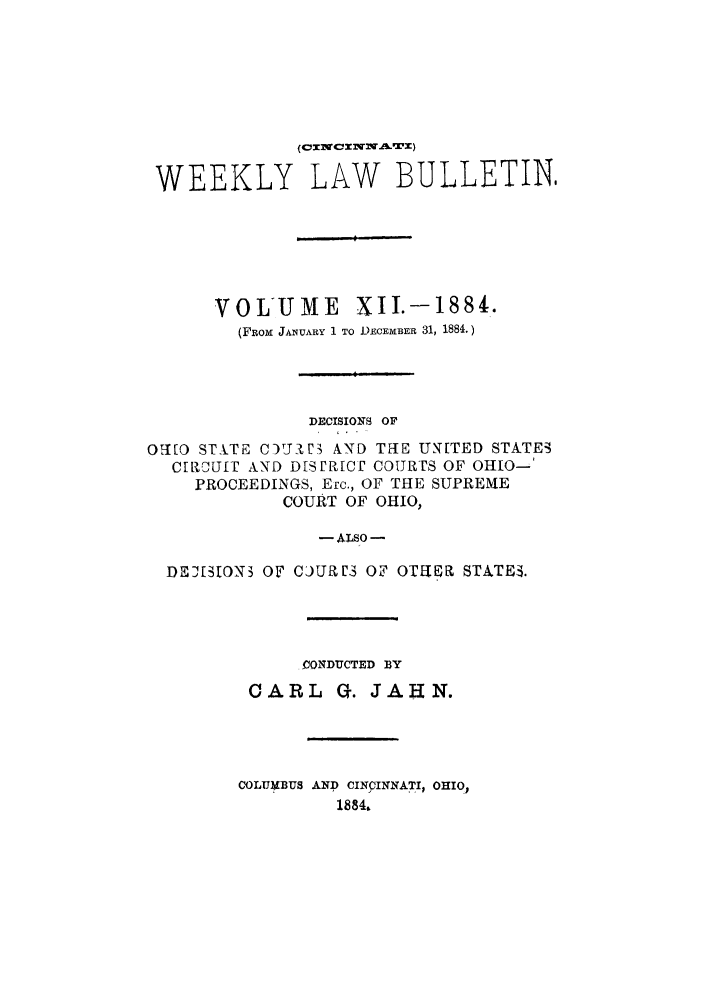 handle is hein.barjournals/ohlwb0012 and id is 1 raw text is: WEEKLY LAW BULLETIN,
VOLUME XII.-1884.
(FRox JANUARY 1 TO DECEMBER 31, 1884.)
DECISIONS OF
Oq[O STXTE C0)'Jl3 AND THE UN[TED STATEi
CrRaUfI AND DiSPR[cO COURES OF OHIO-
PROCEEDINGS, Erc., OF THE SUPREME
COURT OF OHIO,
-ALSO -
DEJ[3ON3 OF CJUM3 OF OT1UR STATE3.

(IONDUCTED BY
CARL Q. JAHN.
COLUMBUS AND CINCINNATI., OHIO,
1884.



