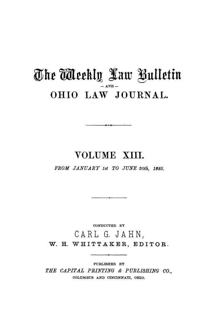 handle is hein.barjournals/ohlwb0013 and id is 1 raw text is: (he MtleeI  law   juleftilu
- AND -
OHIO LAW JOURNAL.

VOLUME XIII.
FROM JANUARY 1st TO JUNE 30th, 1885.
CONDUCTED BY
CARL G, JAHN,
W. H. WHITTAKER, EDITOR.
PUBLISHED BY
THE CAPITAL PRINTING & PUBLISHING CO.,
COLUMBUS AND CINCINNATI, OHIO.


