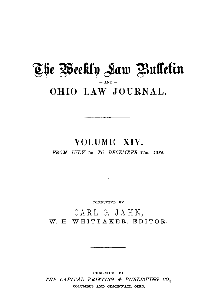 handle is hein.barjournals/ohlwb0014 and id is 1 raw text is: Qe peefify caw '41nffefin
- AND -
OHIO LAW JOURNAL.

VOLUME XIV.
FROM JULY 1st TO DECEMBER 31st, 1885.
CONDUCTED BY
CARL G, JAHN,
W. H. WHITTAKER, EDITOR.
PUBLISHED BY
THE CAPITAL PRINTING & PUBLISHING CO.,
COLUMBUS AND CINCINNATI, OHIO.


