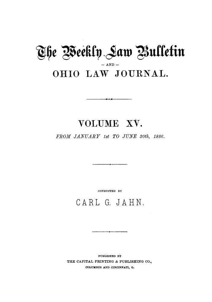 handle is hein.barjournals/ohlwb0015 and id is 1 raw text is: QIe ',4eeftfiq 45w '3Nuffetin
- AND -
OHIO LAW JOURNAL.

VOLUME

xv.

FROM JANUARY 1st TO JUNE Soth, 1886.

CONDUCTED BY

CARL

G, JAHN.

PUBLISHED BY
THE CAPITAL PRINTING & PUBLISHING CO.,
COLUMBUS AND CINCINNATI, 0.


