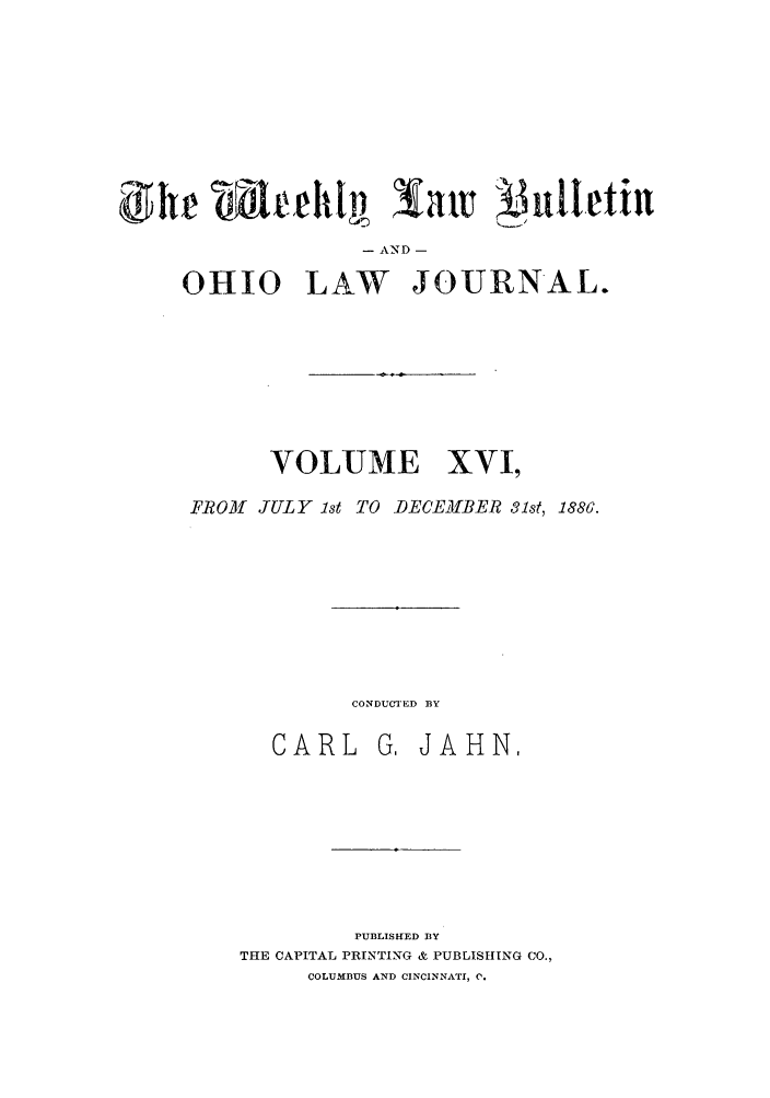 handle is hein.barjournals/ohlwb0016 and id is 1 raw text is: - AND -
OHIO LAW JOURNAL.

VOLUME XVI,
FROM JULY 1st TO DECEMBER 31st, 1886.

CONDUCTED BY

CARL

G, JAHN,

PUBLISHED BY
THE CAPITAL PRINTING & PUBLISHING CO.,
COLUMBUS AND CINCINNATI, C.


