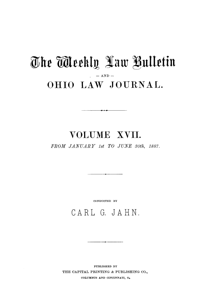 handle is hein.barjournals/ohlwb0017 and id is 1 raw text is: The ahehj, law                   uttIetin
- AND -
OHIO LAW JOURNAL.
VOLUME XVII.
FROM JANUARY Ist TO JUNE 30th, 1887.
CONDUCTED BY
CARL G, JAHN,
PUBLISHED BY
THE CAPITAL PRINTING & PUBLISHING CO.,
COLUMBUS AND CINCINNATI, 0.


