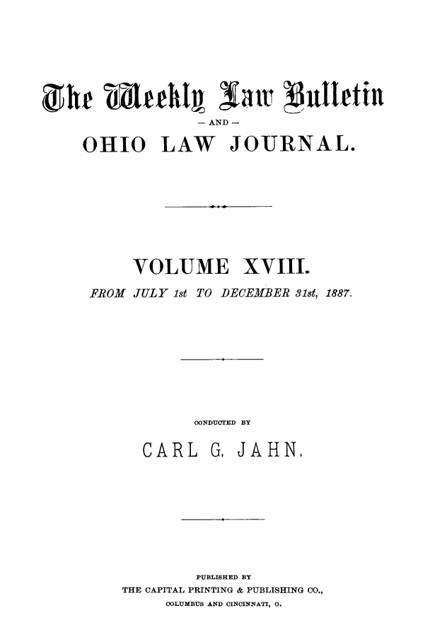 handle is hein.barjournals/ohlwb0018 and id is 1 raw text is: dhe mLuehl sattR $uttettn
- AND -
0HI0 LAW JOURNAL.

VOLUME XVIII.
FROM JULY 1st TO DECEMBER 31st, 1887.

CONDUCTED BY

CARL

G. JAHN,

PUBLISHED BY
THE CAPITAL PRINTING & PUBLISHING CO.,
COLUMBUS AND CINCINNATI, 0.


