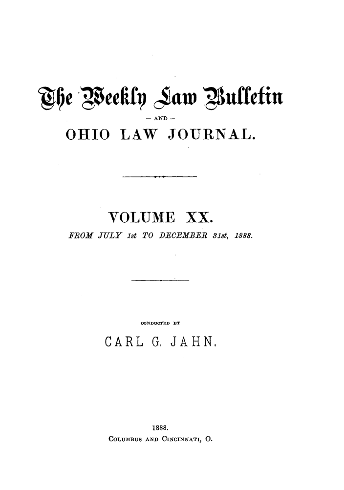 handle is hein.barjournals/ohlwb0020 and id is 1 raw text is: JIQe 4eIf1    aw,4Nffefin
- AND -
OHIO LAW JOURNAL.

VOLUME

xx.

FROM JTTLY 1st TO DECEMBER 81st, 1888.

OONDUCTED BY

CARL

G. JAHN.

1888.
COLUMBUS AND CINCINNATI, 0.


