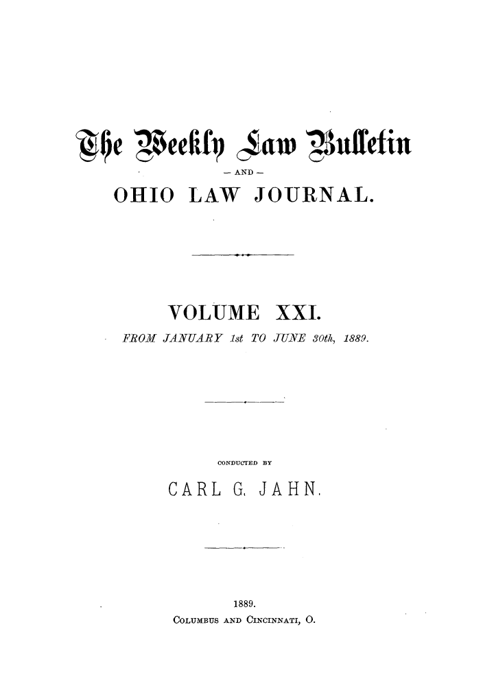 handle is hein.barjournals/ohlwb0021 and id is 1 raw text is: e 4efifq caw '41uffefiu
- AND -
OHIO LAW JOURNAL.

VOLUME

xxi.

FROM JANUARY 1st TO JUNE 30th, 1889.
CONDUCTED BY

CARL

G, JAHN,

1889.
COLUMBUS AND CINCINNATI, 0.


