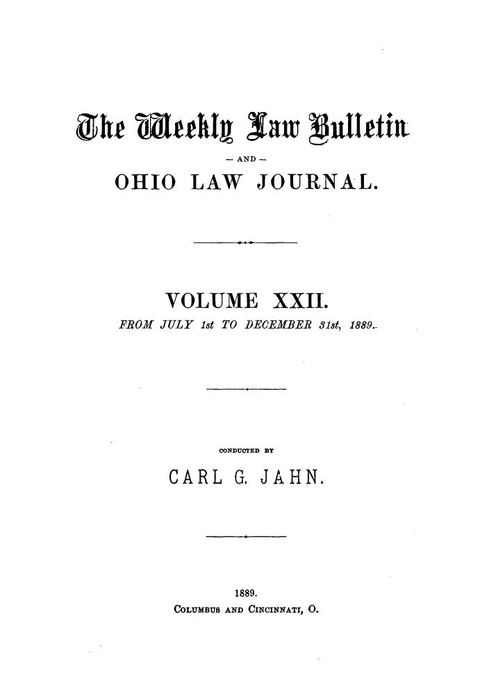 handle is hein.barjournals/ohlwb0022 and id is 1 raw text is: gh  t~htj law vjulhf tl
- AND -
OHIO LAW JOURNAL.

VOLUME XXII.
FROM JULY 1st TO DECEMBER 31st, 1889.
CONDUOTED BY
CARL G, JAHN.
1889.
COLUMBUS AND CINCINNATI, 0.


