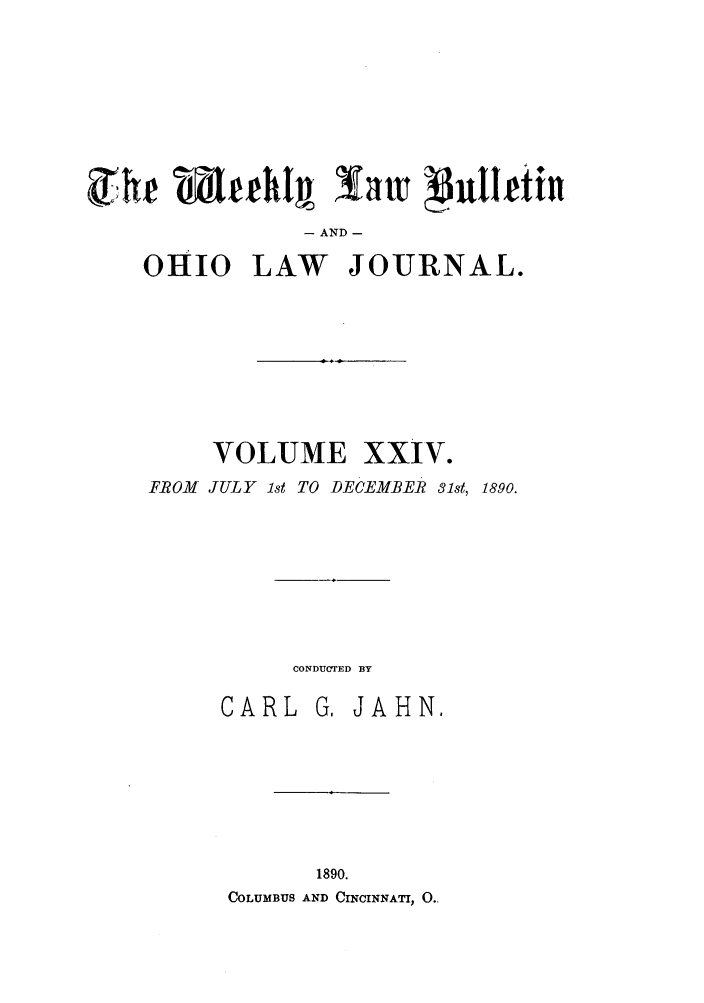 handle is hein.barjournals/ohlwb0024 and id is 1 raw text is: - AND -
OHIO LAW JOURNAL.

VOLUME XXIV.
FROM JULY ist TO DECEMBER 31st, 1890.

CONDUCTED BY

CARL

G, JAHN.

1890.
COLUMBUS AND CINCINNATI, 0..


