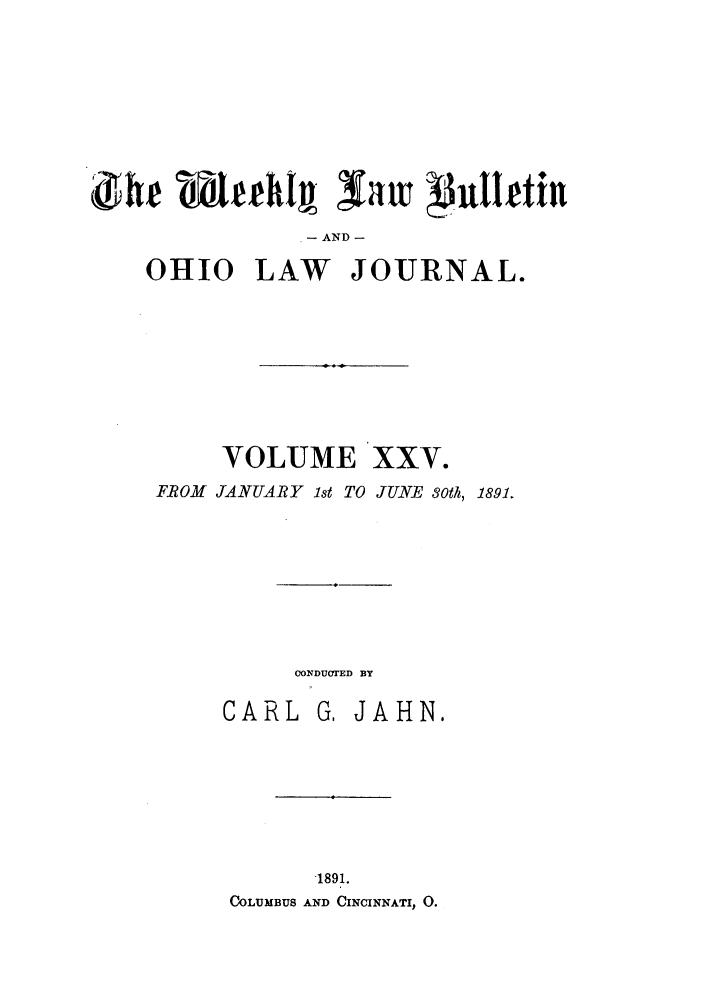 handle is hein.barjournals/ohlwb0025 and id is 1 raw text is: AND -
OHIO LAW JOURNAL.
VOLUME XXV.
FROM JANUARY lst TO JUNE 30th, 1891.
CONDUCTED BY
CARL G, JAHN.
1891.
COLUMBUS AND CINCINNATI, 0.


