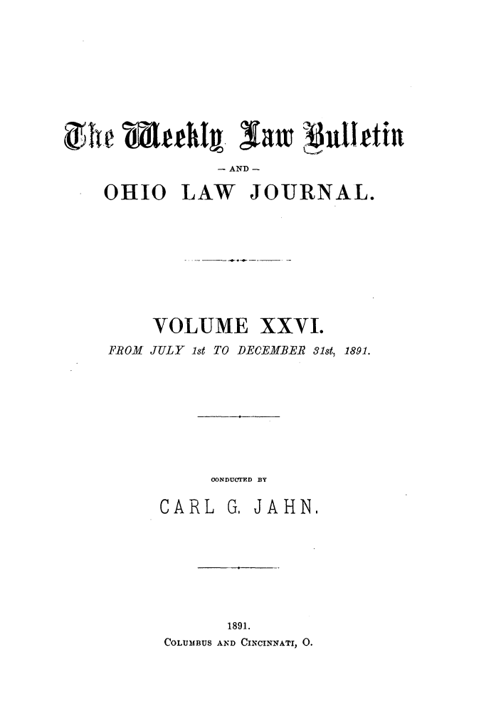 handle is hein.barjournals/ohlwb0026 and id is 1 raw text is: ZIie               S~~h  alt  Pu1Iftfn
AND -
OHIO LAW JOURNAL.
VOLUME XXVI.
FROM JULY 1st TO DECEMBER 31st, 1891.
CONDUCTD BY
CARL G, JAHN,
1891.
COLUMBUS AND CINCINNATI, 0.


