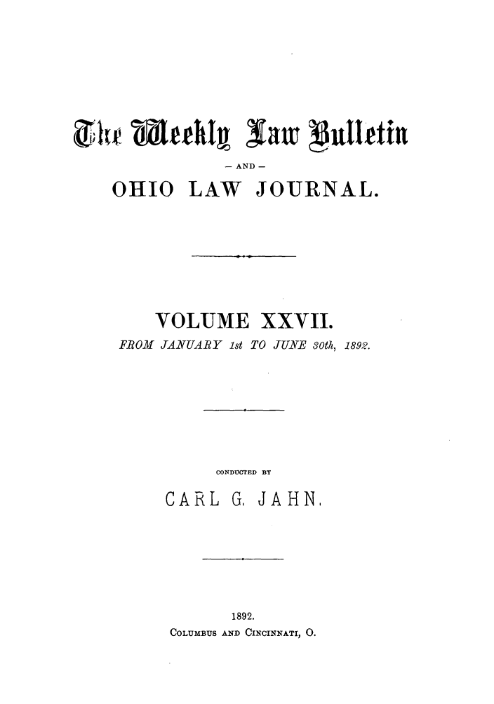 handle is hein.barjournals/ohlwb0027 and id is 1 raw text is: it   ehI  avi pullfeihn
- AND -
OHIO LAW JOURNAL.
VOLUME XXVII.
FROM JANUARY ist TO JUNE 3oth, 1892.
CONDUCTED BY
CARL G, JAHN,
1892.
COLUMBUS AND CINCINNATI, 0.


