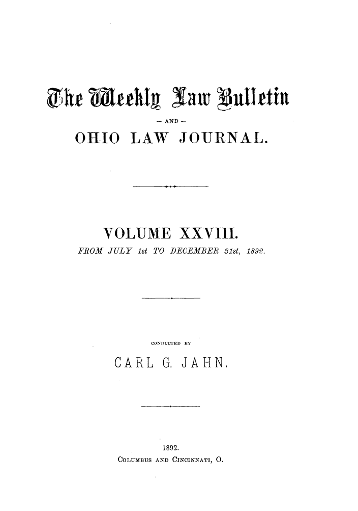 handle is hein.barjournals/ohlwb0028 and id is 1 raw text is: AND -
0HIO LAW JOURNAL.
VOLUME XXVIII.
FROM JULY 1st TO DECEMBER 31st, 1892.
CONDUCTED BY
CARL G, JAHN,
1892.
COLUMBUS AND CINCINNATI, 0.


