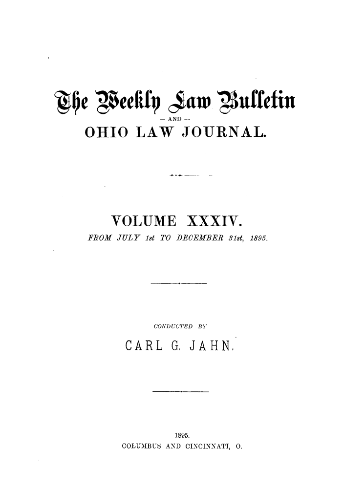 handle is hein.barjournals/ohlwb0034 and id is 1 raw text is: A Qe ',$eeIfiq c4tw ',uffetin
- AND -
OHIO LAW JOURNAL.
VOLUME XXXIV.
FROM JULY 1st TO DEOEMBER 31st, 1895.

CONDUCTED BY
CARL      G,. JAHN,
1895.
COLUMBUS AND CINCINNATI, 0.



