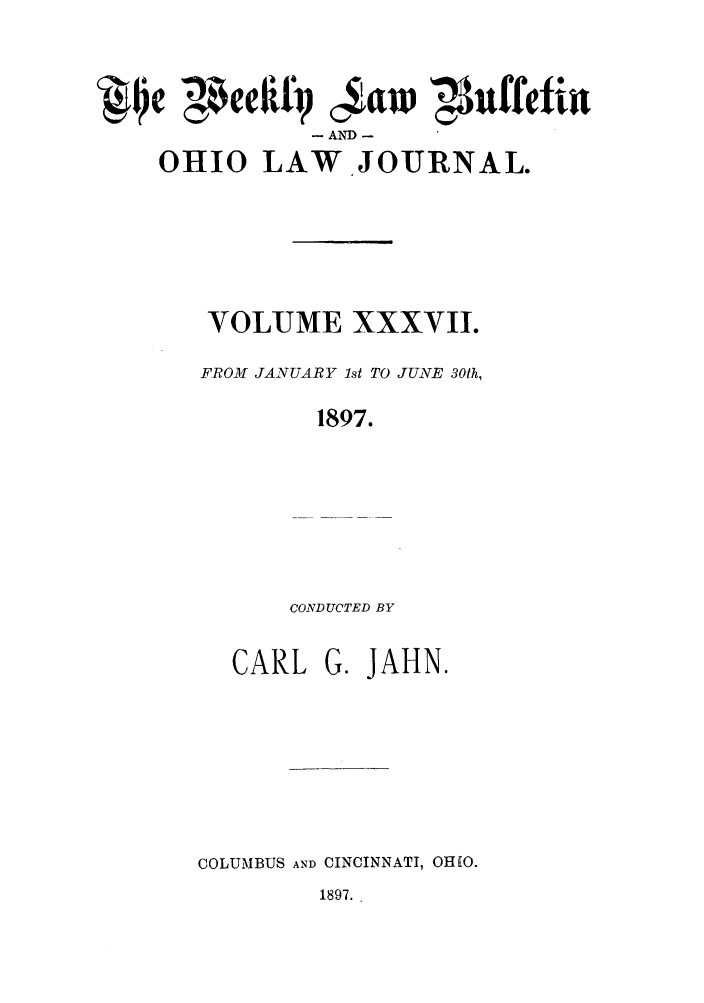 handle is hein.barjournals/ohlwb0037 and id is 1 raw text is: ~~~e' awaf cWJNuffefint
AND -
OHIO LAW.JOTRNAL.
VOLUME XXXVII.
FROM JANUARY 1st TO JUNE 30th,
1897.
CONDUCTED BY

CARL

G. JAHN.

COLUMBUS AND CINCINNATI, OHEO.

1897.


