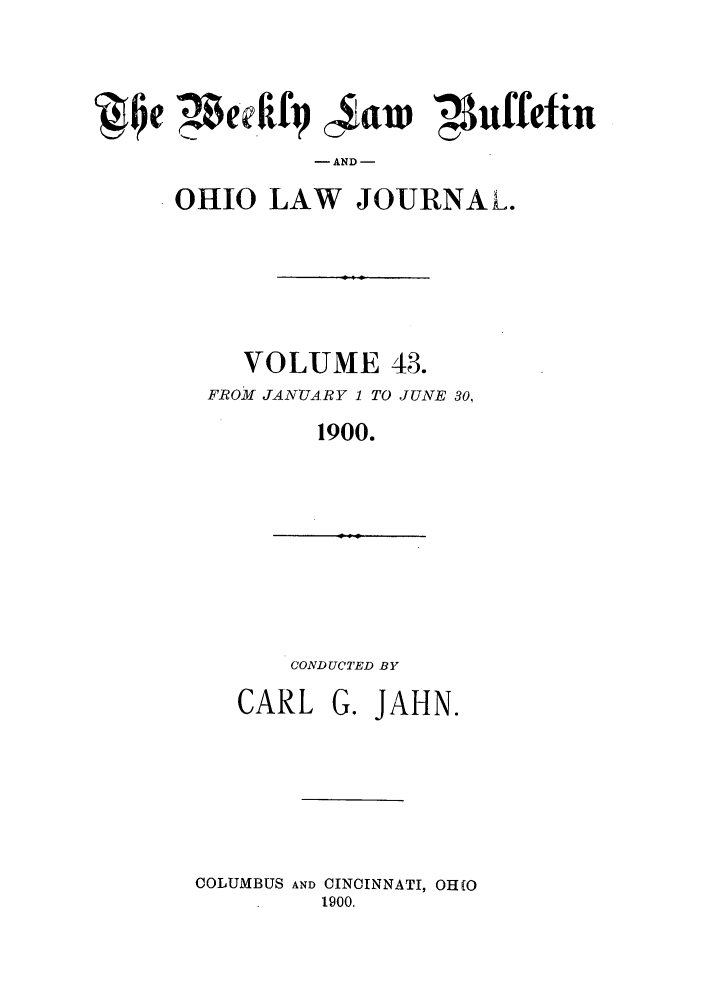 handle is hein.barjournals/ohlwb0043 and id is 1 raw text is: Q~Ie  etfif 4aw Nuffetiu
AND -
OHIO LAW JOURNAL.

VOLUME 43.
FROM JANUARY 1 TO JUNE 30,
1900.

CONDUCTED BY

CARL G. JAHN.
COLUMBUS AND CINCINNATI, OH(O
1900.


