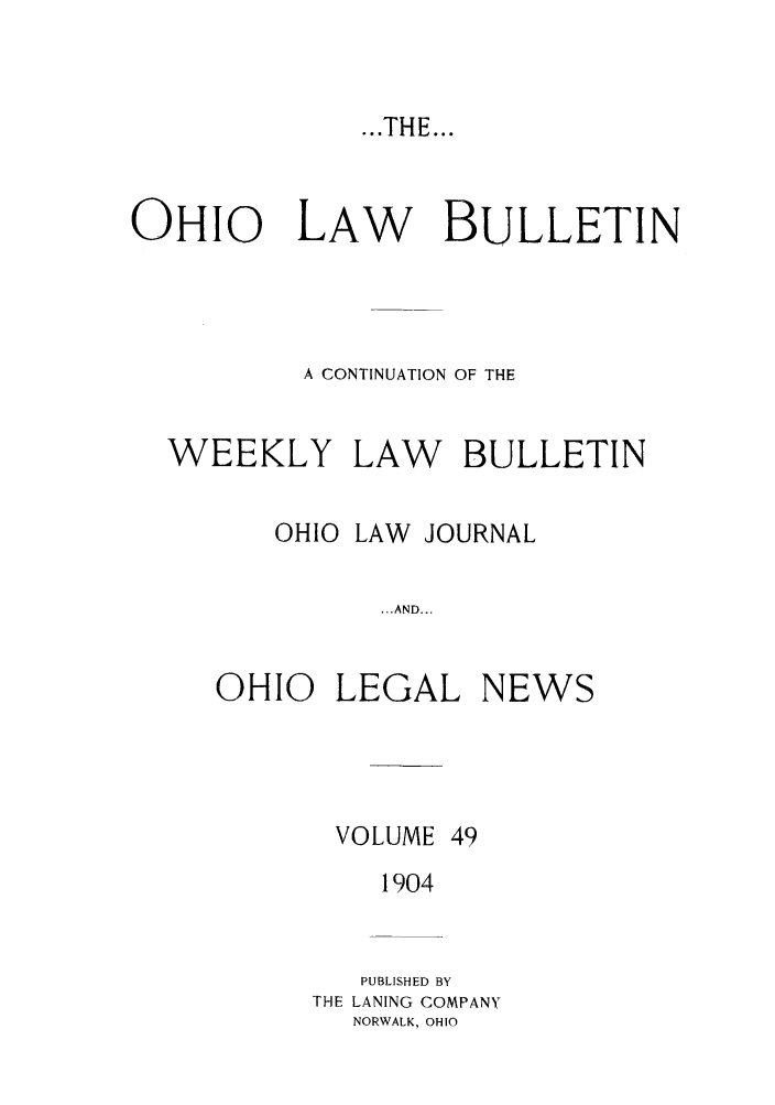 handle is hein.barjournals/ohlwb0049 and id is 1 raw text is: ...THE...

OHIO    LAW   BULLETIN
A CONTINUATION OF THE
WEEKLY LAW BULLETIN
OHIO LAW JOURNAL
...AND...
OHIO LEGAL NEWS

VOLUME

49

1904
PUBLISHED BY
THE LANING COMPANY
NORWALK, OHIO


