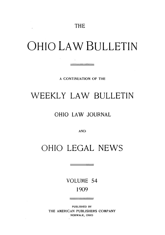handle is hein.barjournals/ohlwb0054 and id is 1 raw text is: THE

OHIO LAW BULLETIN
A CONTINUATION OF THE
WEEKLY LAW BULLETIN
OHIO LAW JOURNAL
AND
OHIO LEGAL NEWS

VOLUME 54
1909

PUBLISHED BY
THE AMERICAN PUBLISHERS COMPANY
NORWALK, OHIO


