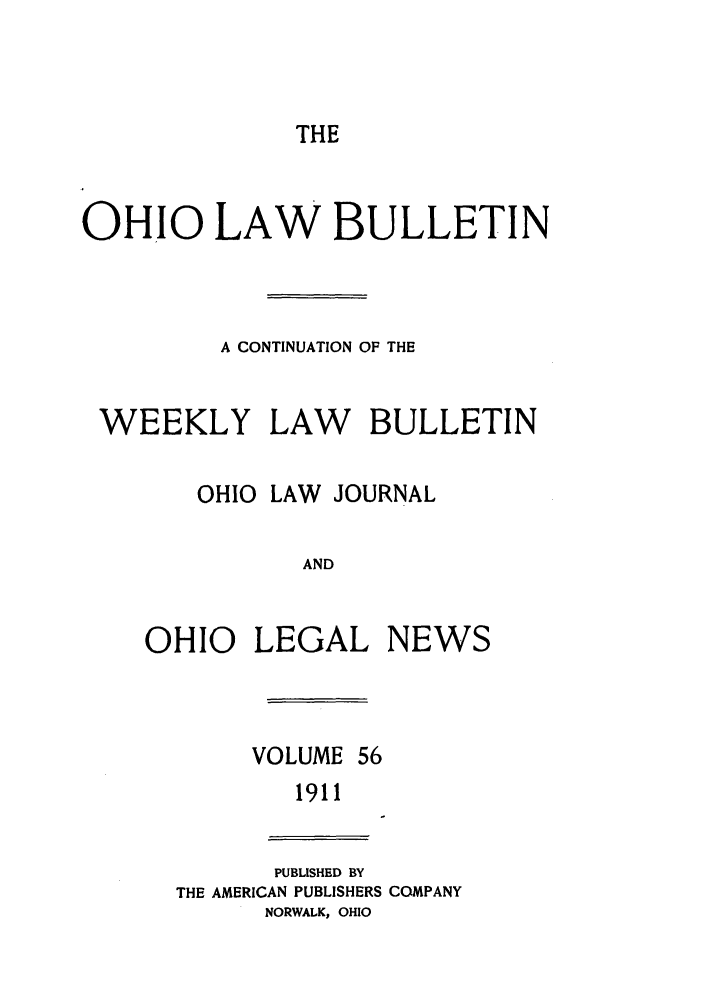 handle is hein.barjournals/ohlwb0056 and id is 1 raw text is: THE

OHIO LAW BULLETIN
A CONTINUATION OF THE
WEEKLY LAW BULLETIN
OHIO LAW JOURNAL
AND
OHIO LEGAL NEWS

VOLUME 56
1911

PUBLISHED BY
THE AMERICAN PUBLISHERS COMPANY
NORWALK, OHIO


