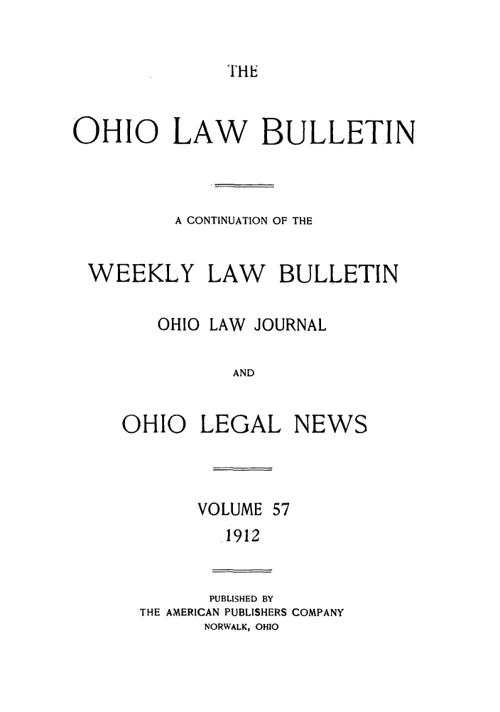 handle is hein.barjournals/ohlwb0057 and id is 1 raw text is: THE

OHIO LAW BULLETIN
A CONTINUATION OF THE
WEEKLY LAW BULLETIN
OHIO LAW JOURNAL
AND
OHIO LEGAL NEWS

VOLUME 57
1912

PUBLISHED BY
THE AMERICAN PUBLISHERS COMPANY
NORWALK, OHIO


