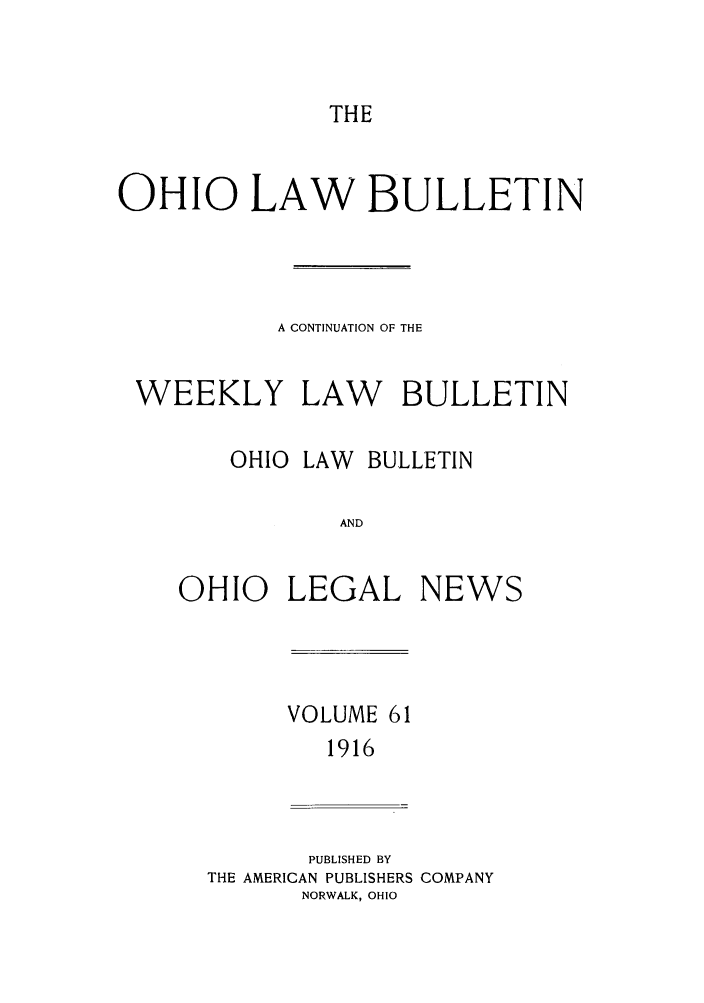 handle is hein.barjournals/ohlwb0061 and id is 1 raw text is: THE

OHIO LAW BULLETIN
A CONTINUATION OF THE
WEEKLY LAW BULLETIN
OHIO LAW BULLETIN
AND
OHIO LEGAL NEWS
VOLUME 61
1916
PUBLISHED BY
THE AMERICAN PUBLISHERS COMPANY
NORWALK, OHIO


