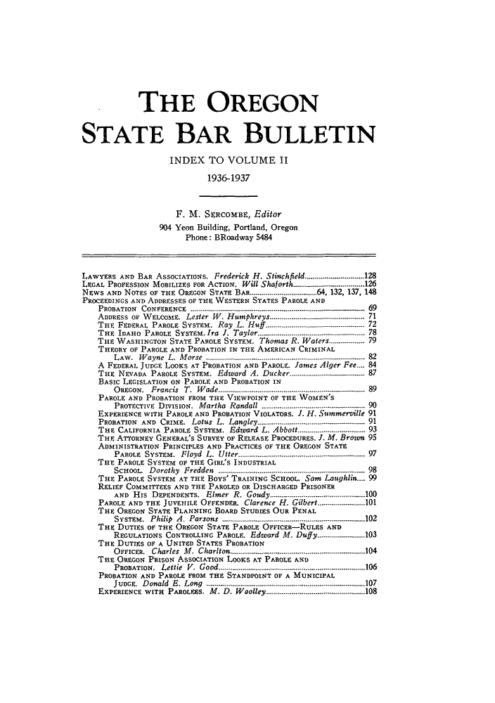 handle is hein.barjournals/orsbbue0002 and id is 1 raw text is: THE OREGON
STATE BAR BULLETIN
INDEX TO VOLUME II
1936-1937
F. M. SERCOMBE, Editor
904 Yeon Building, Portland, Oregon
Phone: BRoadway 5484
LAWYERS AND BAR AssocIATIONs. Frederick H. Stinchfield..............................128
LEGAL PROFESSION MOBILIZES FOR ACTION. Will Shaforth....... .......... ...............126
NEWS AND NoTEs OF THE OREGON STATE BAR..................................64, 132, 137, 148
PROCEEDINGS AND ADDRESSES OF THE WESTERN STATES PAROLE AND
PROBATION CONFERENCE ....       .......... .................................... 69
ADDRESS OF WELCOME. Lester W. Humphreys.............................. 71
THE FEDERAL PAROLE SYSTEM. Ray L. Huff ................................. 72
THE IDAHO PAROLE SYSTEM.Ira J. Taylor...................... 78
THE WASHINGTON STATE PAROLE SYSTEM. Thomas R. Waters............... 79
THEORY OF PAROLE AND PROBATION IN THE AMERICAN CRIMINAL
LAW. Wayne L. Morse ................................. 82
A FEDERAL JUDGE LOOKS AT PROBATION AND PAROLE. James Alger Fee.... 84
THE NEVADA PAROLE SYSTEM. Edward A. Ducker................................... 87
BASIC LEGISLATION ON PAROLE AND PROBATION IN
OREGON.  Francis  T.  W ade ......................................................................  89
PAROLE AND PROBATION FROM THE VIEWPOINT OF THE WOMEN'S
PROTECTIVE  DIvISION.  Martha  Randall ............................................... ... 90
EXPERIENCE WITH PAROLE AND PROBATION VIOLATORS. J. H. Summerville 91
PROBATION  AND  CRIME.  Lotus  L. Langley.................................................. 91
THE CALIFORNIA PAROLE SYSTEM. Edward L. Abbott.............................. 93
THE ATTORNEY GENERAL'S SURVEY OF RELEASE PROCEDURES. J. M. Brown 95
ADMINISTRATION PRINCIPLES AND PRACTICES OF THE OREGON STATE
PAROLE  SYSTEM.  Floyd  L.  Utter ............................................................  97
THE PAROLE SYSTEM OF THE GIRI,'s INDUSTRIAL
SCHOOL.  D orothy  Fredden  ....................................................................... 98
THE PAROLE SYSTEM AT THE BOYS' TRAINING SCHOOL. Sam Laughlin.... 99
RELIEF COMMITTEES AND THE PAROLED OR DISCHARGED PRISONER
AND  His  DEPENDENTS.  Elmer  R. Goudy....... .................................. ..100
PAROLE AND THE JUVENILE OFFENDER. Clarence H. Gilbert........................101
THE OREGON STATE PLANNING BOARD STUDIES OUR PENAL
SYSTEM .  Philip  A .  Parsons  ................................................................... ...102
THE DUTIES OF THE OREGON STATE PAROLE OFFicER-RULES AND
REGULATIONS CONTROLLING PAROLE. Edward M. Duff y........................103
THE DUTIES OF A UNITED STATES PROBATION
OFFICER. Charles M. Charlton........................104
THE OREGON PRISON ASSOCIATION LOOKS AT PAROLE AND
PROBATION.  Lettie  V.  Good -.........................................................................106
PROBATION AND PAROLE FROM THE STANDPOINT OF A MUNICIPAL
JUDGE.  D onald  E. Long  ....... ........ ............................ ............................... 107
EXPERIENCE WITH  PAROLEES. M . D. W oolley..................................................108


