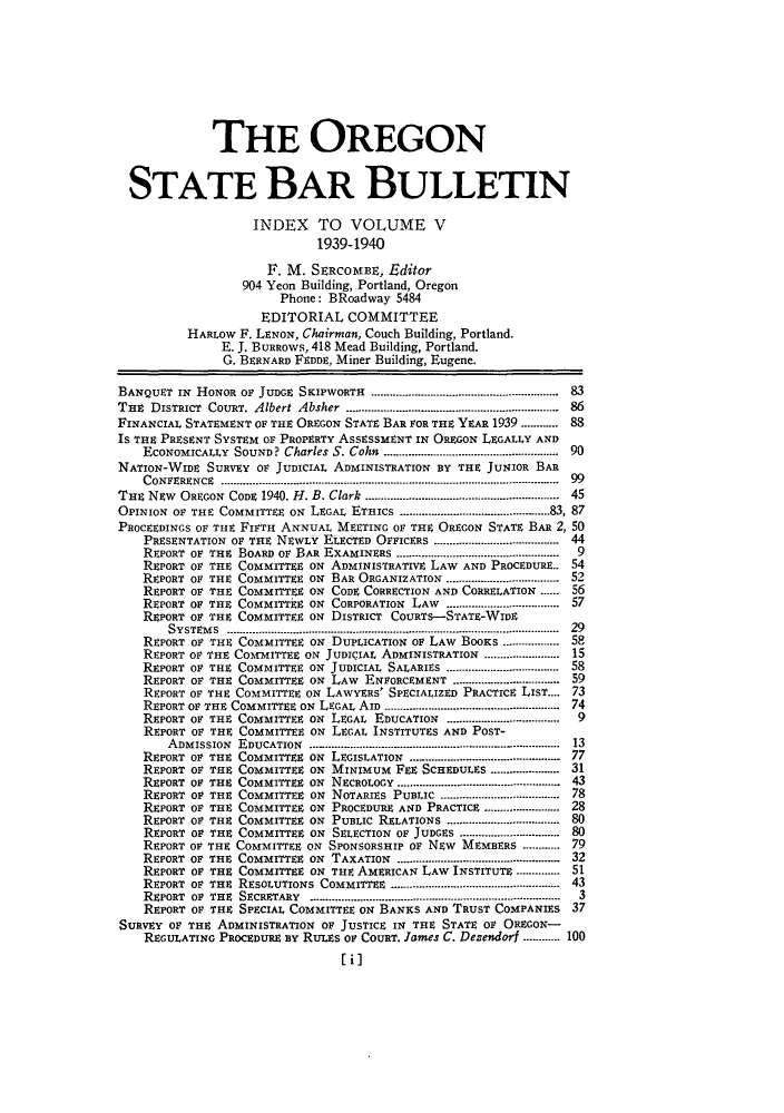 handle is hein.barjournals/orsbbue0005 and id is 1 raw text is: THE OREGON
STATE BAR BULLETIN
INDEX TO VOLUME V
1939-1940
F. M. SERCOMIBE, Editor
904 Yeon Building, Portland, Oregon
Phone: BRoadway 5484
EDITORIAL COMMITTEE
HARLOW F. LENON, Chairman, Couch Building, Portland.
E. J. BURROWS, 418 Mead Building, Portland.
G. BERNARD FEDDE, Miner Building, Eugene.
BANQUET IN HONOR OF JUDGE SKIPWORTH .................................. 83
THE DISTRICT CouRT. Albert Absher ............................... 86
FINANCIAL STATEMENT OF THE OREGON STATE BAR FOR THE YEAR 1939 ........... 88
IS THE PRESENT SYSTEM OF PROPERTY ASSESSMENT IN OREGON LEGALLY AND
ECONOMICALLY  SOUND? Charles S. Cohn  ......................................................  90
NATION-WIDE SURVEY OF JUDICIAL ADMINISTRATION BY THE JUNIOR BAR
CONFERENCE  ............................................................................................................  99
Tan NEw OREGON CODE 1940. H. B. Clark .......................... 45
OPINION OF THE COMMITTEE ON LEGAL ETHICS ...............        83, 87
PROCEEDINGS OF THE FIFTH ANNUAL MEETING OF THE OREGON STATE BAR 2, 50
PRESENTATION OF THE NEWLY ELECTED OFFICERS ....................................... 44
REPORT OF THE BOARD OF BAR EXAMINERS ..............................  9
REPORT OF THE COMMITTEE ON ADMINISTRATIVE LAW AND PROCEDURE.. 54
REPORT OF THE COMMITTEE ON BAR ORGANIZATION ..................... 52
REPORT OF THE COMMITTEE ON CODE CORRECTION AND CORRELATION ...... 56
REPORT OF THE COMMITTEE ON CORPORATION LAW ...................... 57
REPORT OF THE COMMITTEE ON DISTRICT COURTS-STATE-WIDE
SYSTEM S  ..........................................................................................................  29
REPORT OF THE COMMITTEE ON DUPLICATION OF LAW BOOKS .................. 58
REPORT OF THE COMfMITTEE ON JUDICIAL ADMINISTRATION ....................... 15
REPORT OF THE COMMITTEE ON JUDICIAL SALARIES ................................... 58
REPORT OF THE COMMITTEE ON LAW ENFORCEMENT ................................. 59
REPORT OF THE COMMITTEE ON LAWYERS' SPECIALIZED PRACTICE LIST.... 73
REPORT OF THE COMMITTEE ON  LEGAL AID ........................................................  74
REPORT OF THE COMMITTEE ON LEGAL EDUCATION ........................  9
REPORT OF THE COMMITTEE ON LEGAL INSTITUTES AND POST-
ADMISSION EDUCATION ...............13
REPORT OF THE COMMITTEE ON LEGISLATION                          77
REPORT OF THE COMMITTEE ON MINIMUM FEE SCHEDULES..............31
REPORT OF THE COMMITE    ON NECROLOGY      .............................43
REPORT OF THE COMMITTEE ON NOTARIES PUBLIC      ......................78
REPORT OF THE COMMITTEE ON PROCEDURE AND PRACTICE    ...............28
REPORT OF THE COMMITTEE ON PUBLIC RELATIONS     .....................80
REPORT OF THE COMMITTEE ON SELECTION OF JUDGES    ...................80
REPORT OF THE COMMITTEE ON SPONSORSHIP OF NEW MEMBERS.........79
REPORT OF THE COMMITE    ON TAXATION       .............................32
REPORT OF THE COMMITTEE ON THE AMERICAN LAW INSTITUTE.........51
REPORT OF THE RESOLUTIONS COMMITTEE       ..............................43
REPORT O       E C  A    .............................................. -...............  3
REPORT OF THE SPECIAL COMMITTEE ON BANKS AND TRUST COMPANIES 37
SURVEY OF THE ADMINISTRATION OF: JUSTICE IN THE STATE OF: OREGON-
REGULATING PROCEDURE By RULES OF COURT. James C. Dezendori .....100
[i]


