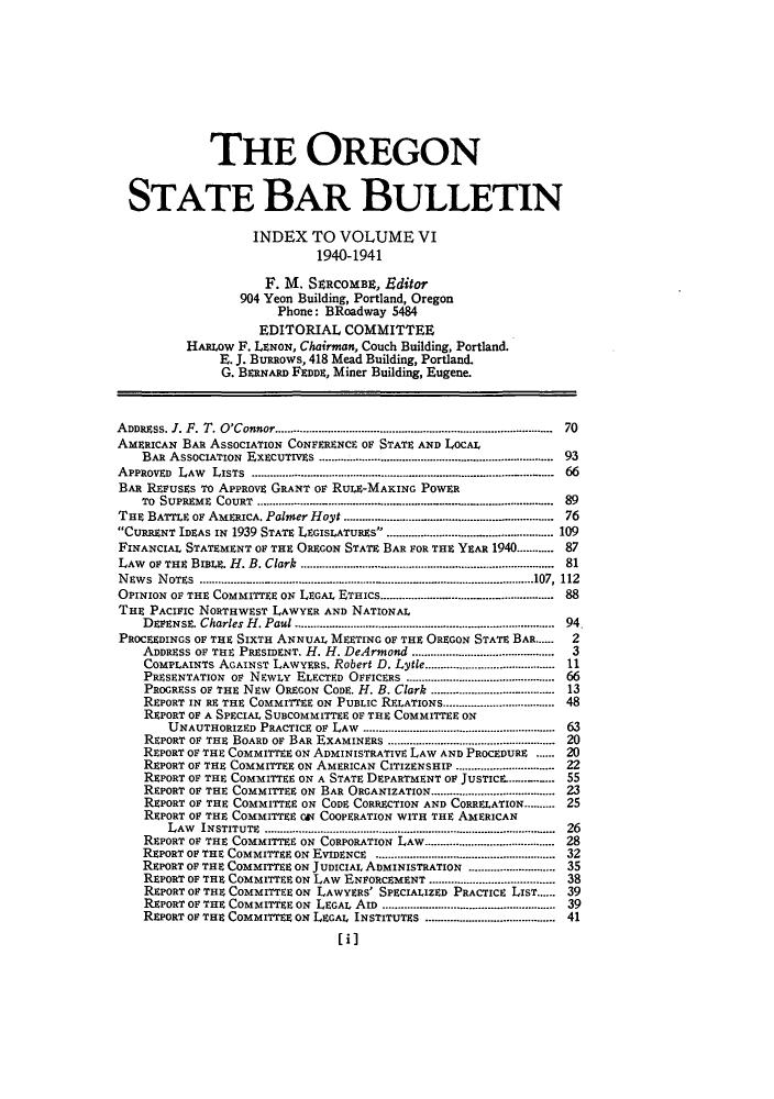 handle is hein.barjournals/orsbbue0006 and id is 1 raw text is: THE OREGON
STATE BAR BULLETIN
INDEX TO VOLUME VI
1940-1941
F. M. SeMCOMBE, Editor
904 Yeon Building, Portland, Oregon
Phone: BRoadway 5484
EDITORIAL COMMITTEE
HARLOW F. LENON, Chairman, Couch Building, Portland.
E. J. BuRRows, 418 Mead Building, Portland.
G. BERNARD FEDDE, Miner Building, Eugene.
A DDRESS. J. F. T. O'Connor ........................................................................................  70
AMERICAN BAR ASSOCIATION CONFERENCE oF STATE AND LOCAL
BAR  ASSOCIATION  ExECUTIvEs  ...........................................................................  93
APPROVED  LAW  LISTS  ............................................................................. .....  66
BAR REFUSEs To APPROVE GRANT Or RULE-MAKING POWER
To  SUPREME  COURT  ............................................ ..........  .. ......  .........................  89
THE BATTLE or AMERICA. Palmer Hoyt ....................... 76
CURRENT IDEAS IN 1939 STATE LEGISIATURE s ............................. ....................... 109
FINANCIAL STATEMENT OF THE OREGON STATE BAR FOR THE YEAR 1940............ 87
LAW  OF THE  BIBIE. H . B. Clark  ...............................................................................  81
N EW S  NOTES  .........................................................................................................107,  112
OPINION oF THE COMMITTEE ON LEGAL ETHICS............................... .... ................ 88
THE PACIFIC NORTHWEST LAWYER AND NATIONAL
D EFENSE. Charles H . Paul ....................................................................................  94.
PROCEEDINGS OF THE SIXTH ANNUAL MEETING OF THE OREGON STATE BAR......  2
ADDRESS OF THE PRESIDENT. H. H. DeArmond ..............................................  3
COMPLAINTS AGAINST LAWYERs. Robert D. Lytle........................................ 11
PRESENTATION OF NEWLY ELECTED OFFICERS ............................................... 66
PROGRESS OF THE NEW OREGON CODE. H. B. Clark ............. ........... 13
REPORT IN RE THE COMMITTEE ON PUBLIC RELATIONS................................... 48
REPORT OF A SPECIAL SUBCOMMITTEE OF THE COMMITTEE ON
UNAUTHORIZED PRACTICE  OF  LAW  .............................................................  63
REPORT OF THE  BOARD OF BAR EXAMINERS .....................................................  20
REPORT OF THE COMMITTEE ON ADMINISTRATIVE LAW AND PROCEDURE ...... 20
REPORT OF THE COMMITTEE ON AMERICAN CITIZENSHIP ................................ 22
REPORT OF THE COMMITTEE ON A STATE DEPARTMENT OF JUSTIcs..-....... 55
REPORT OF THE COMMITTEE ON BAR ORGANIZATION....................................... 23
REPORT OF THE COMMITTEE ON CODE CORRECTION AND CORRELATION.......... 25
REPORT OF THE COMMITTEE CGT COOPERATION WITH THE AMERICAN
LAW  INSTITUTE  .............................................................................................  26
REPORT OF THE COMMITTEE ON CORPORATION LAW......................................... 28
REPORT OF THE COMMITTEE ON  EVIDENCE  ..........................................................  32
REPORT OF THE COMMITTEE ON JUDICIAL ADMINISTRATION ........................... 35
REPORT OF THE COMMITTEE ON LAW ENFORCEMENT ....................................... 38
REPORT OF THE COMMITTEE ON LAWYERS' SPECIALIZED PRACTICE LIST...... 39
REPORT OF THE COMMITTEE ON  LEGAL AID  .......................................................  39
REPORT OF THE COMMITTEE ON LEGAL INSTITUTES ......................................... 41
[il


