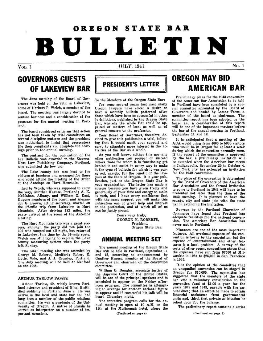 handle is hein.barjournals/osbb0001 and id is 1 raw text is: OREGON STATE BAR
BULLETIN
VOL. I      .I LY, 1941   No. 1

GOVERNORS GUESTS
OF LAKEVIEW BAR
The June meeting of the Board of Gov-
ernors was held on the 28th in Lakeview,
home of Herbert P. Welch, a member of the
board. The meeting was largely devoted to
routine business and a consideration of the
program for the annual meeting in Port-
land.
The board considered criticism that action
has not been taken by trial committees on
several discipline matters and the president
was authorized to insist that prosecutors
file their complaints and complete the hear-
ings prior to the annual meeting.
The contract for the publication of the
bar Bulletin was awarded to the Stevens-
Ness Law Publishing Company, Portland,
who submitted the low bid.
The Lake county bar wits host to the
visitors at luncheon and arranged for those
who could attend the meeting of the Order
of the Antelope on Hart Mountain.
Led by Weich, who was supposed to know
the way, Gunther Krause, Portland; A. K.
McMahan, Albany, and William G. East,
Eugene members of the board, and Alexan-
der G. Brown, acting secretary, started on
the 67-mile trip from  Lakeview to Hart
Mountain. After driving 132 miles, the
party arrived at the scene of the Antelope
meeting.
The Hart Mountain trip was a great suc-
cess, although the party did not join the
300 who camped out all night, but returned
to Lakeview, this time by the 67-mile route.
Welch was still trying to explain the Lake
county measuring system when the party
left Sunday.
The board meeting also was attended by
George M. Roberts, Medford; Robert D.
Lytle, Vale, and J. J. Crossley, Portland.
The July meeting will be held at Medford
on the 19th.
ARTHUR TARLOW PASSES.
Arthur Tarlow, 40, widely known Port-
land attorney and president of B'nai B'rith,
died suddenly in Portland June 8. He was
active in the local and state bar and had
long been a member of the public relations
committee. He was a graduate of the Uni-
versity of Oregon. A native of Russia he
served as interpreter on a number of Im-
portant occasions.

I OREGON MAY BID
PRESIDENT'S LETTER .   AMERICAN BAR

To the Members of the Oregon State Bar:
For some several years -last past many
Otegon lawyers have voiced a desire to
have a monthly bulletin patterned after
those which have been so successful in other
jurisdictions, published by the Oregon State
Bar, whereby the whole Bar could be ap-
prised of matters of local as well as of
general concern to the profession.
Your Board of Governors, therefore, de-
cided to give this publication a trial, believ-
ing that it would merit your support and
serve to stimulate more interest in the ac-
tivities of the Bar as a whole.
As you well know, neither this nor any
other publication can prosper or succeed
unless those for whom it is functioning get
behind it and assist in every way to make
it the type of bulletin for which it was con-
ceived, namely, for the benefit of the law-
yers of the State of Oregon. It is your pub-
lication, just as the Oregon State Bar is
your organization. The latter has made a
success because you have given freely and
generously of your time and energy to make
it such, and I have every confidence that
with the same support you will make this
pubication one of great help and interest
to the profession, and of which all of us
can be justly proud.
Yours very truly,
GEORGE M. ROBERTS,
President,
Oregon State Bar.
ANNUAL MEETING SET
The annual meeting of the Oregon State
Bar will be held in Portland, September 11
and  12, according to announcement by
Gunther Krause, member of the Board of
Governors and chairman of the convention
committee.
William 0. Douglas, associate justice of
the Supreme Court of the United States,
will be one of the principal speakers and is
scheduled to appear on the Friday after-
noon program. The committee is attempt-
ing to arrange for another national figure
to appear and if successful his talk will be
heard Thursday night.
The tentative program calls for the an-
nual meeting to open at 10 A.M. on the
l1th at the Multnomah hotel, where the
(Continued on page 4)

Preliminary plans for the 1943 convention
of the American Bar Association to be held
in Portland have been completed by a spe-
cial committee appointed by the Board of
Governors and headed by Lamar Tooze, a
member of the board as chairman. The
committee report has been adopted by the
board and a consideration of this report
will be one of the important matters before
the bar at the annual meeting in Portland,
September 11 and 12.
It is anticipated that a meeting of the
ABA would bring from 4000 to 5000 visitors
who would be in Oregon for at least a week
(luring which the convention normally runs.
If the report of the committee is approved
by the bar, a preliminary invitation will
he extended when the American bar meets
in Indianapolis, September 29 to October 4.
New York city has extended an invitation
for the 1942 convention.
The place of the convention is determined
by the Board of Governors of the American
Bar Association and the formal invitation
to come to Portland in 1943 will have to be
presented not later than the time of the
1942 meeting. It is planned to have the
county, city and state join with the state
bar in extending the invitation.
Surveys by the Portland Charmber of
Commerce have found that Portland has
adequate facilities for the national conven-
tion. The American Bar Association has
never met in Portland.
Finances are one of the most important
features. All overhead expense of the con-
vention is borne by the association, but the
expense of entertainment and other fea-
tures is a local problem. A survey of the
costs of other recent conventions shows that
the expenses have run from $7500 at Mil-
waukie in 1934 to $25,000 in San Francisco
in 1939.
It is the opinion of the committee that
an unequalled convention can be staged in
Oregon for $10,000. The committee has
suggested that the members of the state
bar vote a voluntary contribution to the
convention fund of $1.00 a year for the
years 1942 and 1943, payable with the an-
nual dues; that an effort be made to obtain
financial assistance  from  governmental
units and, third, that private solicitation be
relied upon for the balance.
The preliminary report contains a series
(Continued on page 2)


