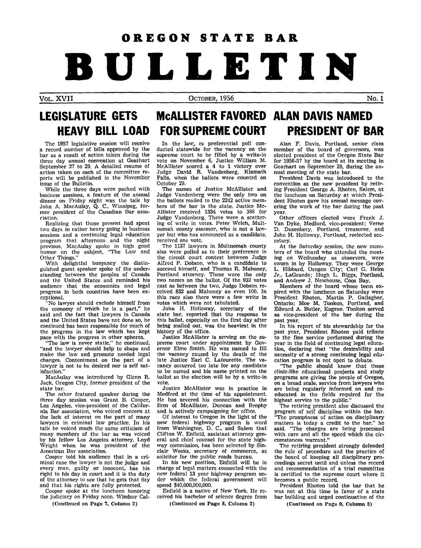 handle is hein.barjournals/osbb0017 and id is 1 raw text is: OREGON STATE BAR
BULLETIN

OCTOBER, 1956

No. 1

LEGISLATURE GETS

McALLISTER FAVORED ALAN DAVIS NAMED

HEAVY BILL LOAD FOR SUPREME COURT

The 1957 legislative session will receive
a record number of bills approved by the
bar as a result of action taken during the
three day annual convention at Gearhart
September 27 to 29. A detailed resume of
action taken on each of the committee re-
ports will be published in the November
issue of the Bulletin.
While the three days were packed with
business sessions, a feature of the annual
dinner on Friday night was the talk by
John A. MacAulay, Q. C., Winnipeg, for-
mer president of the Canadian Bar asso-
ciation.
Realizing that those present had spent
two days in rather heavy going in business
sessions and a continuing legal education
program that afternoon and the night
previous, MacAulay spoke in high good
humor on the subject, The Law     and
Other Things.
With delightful buoyancy the distin-
guished guest speaker spoke of the under-
standing between the peoples of Canada
and the United States and reminded his
audience that the economics and legal
progress in both countries have been ex-
ceptional.
No lawyer should exclude himself from
the economy of which he is a part, he
said and the fact that lawyers in Canada
and the United States have not done so, he
continued has been responsible for much of
the progress in the law which has kept
pace with the progress in other spheres.
The law is never static, he continued,
and the lawyer should help to shape and
make the law and promote needed legal
changes. Contentment on the part of a
lawyer is not to be desired nor is self sat-
isfaction.
MacAulay was introduced by Glenn R.
Jack, Oregon City, former president of the
state bar.
The other featured speaker during the
three day session was Grant B. Cooper,
Los Angeles, vice-president of the Califor-
nia Bar association, who voiced concern at
the lack of interest on the part of many
lawyers in criminal law practice. In his
talk he voiced much the same criticism of
many members of the bar as was voiced
by his fellow Los Angeles attorney, Loyd
Wright when he was president of the
American Bar association.
Cooper told his audience that in a cri-
minal case the lawyer is not the judge and
every man, guilty or innocent, has his
right to his day in court and it is the duty
of the attorney to see that he gets that day
and that his rights are fully protected.
Cooper spoke at the luncheon honoring
the judiciary on Friday noon. Windsor Cal-
(Continued on Page '7. Column 2)

In the law,- rs preferential poll con-
ducted statewide for the vacancy on the
supreme court to be filled by a write-in
vote on November 6, Justice William M.
McAllister scored a 4 to 1 victory over
Judge David R. Vandenberg, Klamath
Falls, when the ballots were counted on
October 29.
The names of Justice McAllister and
Judge Vandenberg were the only two on
the ballots mailed to the 2242 active mem-
bers of the bar in the state, Justice Mc-
Allister received 1334 votes to 386 for
Judge Vandenberg. There were a scatter-
ing of write in votes. Peter Welch, Mult-
nomah county assessor, who is not a law-
yer but who has announced as a candidate,
received one vote.
The 1137 lawyers in Multnomah county
also were polled as to their preference in
the circuit court contest between Judge
Alfred P. Dobson, who is a candidate to
succeed himself, and Thomas R. Mahoney,
Portland attorney. These were the only
two names on the ballot. Of the 932 votes
cast as between the two, Judge Dobson re-
ceived 832 and Mahoney an even 100. In
this race also there were a few write in
votes which were not tabulated.
John H. Holloway, secretary of the
state bar, reported that the response to
this ballot, especially on the first day after
being mailed out, was the heaviest in the
history of the office.
Justice McAllister is serving on the su-
preme court under appointment by Gov-
ernor Elmo Smith. He was named to fill
the vacancy caused by the death of the
late Justice Earl C. Latourette. The va-
cancy occurred too late for any candidate
to be named and his name printed on the
ballot so the election will be by a write-in
vote.
Justice McAllister was in practice in
Medford at the time of his appointment.
He has severed his connection with the
firm of McAllister, Duncan and Brophy
and is actively campaigning for office.
Of interest to Oregon in the light of the
new federal highway program is word
from Washington, D. C., and Salem that
Clifton W. Enfield, assistant attorney gen-
eral and chief counsel for the state high-
way commission, has been selected by Sin-
clair Weeks, secretary of commerce, as
solicitor for the public roads bureau,
In his new position, Enfield will be in
charge of legal matters connected with the
new federal 13 year highway program un-
der which the federal government will
spend $40,000,000,000.
Enfield is a native of New York. He re-
ceived his bachelor of science degree from
(Continued on Page 8, Column 2)

PRESIDENT OF BAR
Alan F. Davis, Portland, senior class
member of the board of governors, was
elected president of the Oregon State Bar
for 1956-57 by the board at its meeting in
Gearhart on September 29, during the an-
nual meeting of the state bar.
President Davis was introduced to the
convention as the new president by retir-
ing President George A. Rhoten, Salem, at
the luncheon on Saturday at which Presi-
dent Rhoten gave his annual message cov-
ering the work of the bar during the past
year.
Other officers elected were Frank J.
Van Dyke, Medford, vice-president; Verne
D. Dusenbery, Portland, treasurer, and
John H. Holloway, Portland, reelected sec-
retary.
At the Saturday session, the new mem-
bers of the board who attended the meet-
ing on Wednesday as observers, were
sworn in by Holloway. They were George
L. Hibbard, Oregon City; Carl G. Helm
Jr., LaGrande; Hugh L, Biggs, Portland,
and Andrew J. Newhouse, Coos Bay.
Members of the board whose term ex-
pired with the luncheon on Saturday were
President Rhoten, Martin P. Gallagher,
Ontario; Moe M. Tonkon, Portland, and
Edward A. Butler, Eugene. Tonkon served
as vice-president of the bar during the
past year.
In his report of his stewardship for the
past year, President Rhoten paid tribute
to the fine service performed during the
year in the field of continuing legal educa-
tion, declaring that the desirability and
necessity of a strong continuing legal edu-
cation program is not operi to debate,
The public should know that these
clinic-like educational projects and study
programs are giving the people of Oregon,
on a broad scale, service from lawyers who
are being regularly informed on and re-
educated in the fields required for the
highest service to the public.
The retiring president also discussed the
program of self discipline within the bar.
The promptness of action on disciplinary
matters is today a credit to the bar. he
said. The charges are being processed
with care and all the speed which the cir-
cumstances warrant.
The retiring president strongly defended
the rule of procedure and the practice of
the board of keeping all disciplinary pro-
ceedings secret until and unless the record
and recommendation of a trial committee
is certified to the supreme court where it
becomes a public record.
President Rhoten told the bar that he
was not at this time in favor of a state
bar building and urged continuation of the
(Continued on Page 9, Column 3)

VOL. XVII


