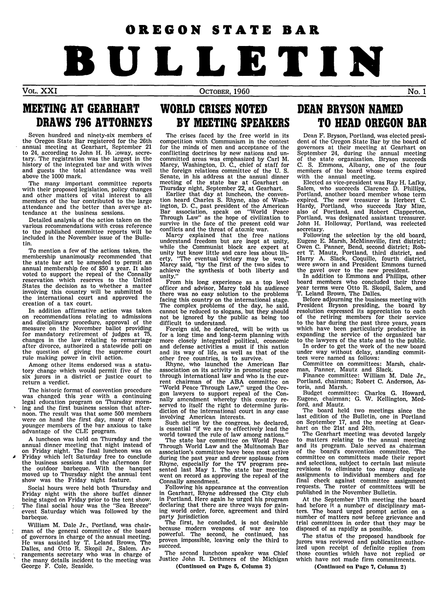 handle is hein.barjournals/osbb0021 and id is 1 raw text is: OREGON STATE BAR
BULLETIN

VOL. XXI                                     OCTOBER, 1960                                       No. 1

MEETING AT GEARHART
DRAWS 796 ATTORNEYS
Seven hundred and ninety-six members of
the Oregon State Bar registered for the 26th
annual meeting at Gearhart, September 21
to 24, according to John H. Ht oway, secre-
tary. The registration was the largest in the
history of the integrated bar and with wives
and guests the total attendance was well
above the 1000 mark.
Tile many important committee reports
with their proposed legislation, policy changes
and other matters of vital interest to all
members of the bar contributed to the large
attendance and the better than averlge at-
tendance at the business sessions.
Detailed analysis of the action taken on the
various recommendations with cross reference
to the published committee reports will be
included in the November issue of the Bulle-
tin.
To mention a few of the actions taken, the
membership unanimously recommended that
the state bar act be amended to permit an
annual membership fee of $50 a year. It also
voted to support the repeal of the Connally
reservation which reserves to the United
States the decision as to whether a matter
involving this country will be submitted to
the international court and approved the
creation of a tax court.
In addition affirmative action was taken
on recommendations relating to admissions
and disciplinary procedure, approval of the
measure on the November ballot providing
for mandatory retirement of judges at 75,
changes in the law relating to remarriage
after divorce, authorized a statewide poll on
the question of giving the supreme court
rule making power in civil action.
Among other items endorsed was a statu-
tory change which would permit five of the
six jurors in a district or justice court to
return a verdict.
The historic format of convention procedure
was changed this year with a continuing
legal education program on Thursday morn-
ing and the first business session that after-
noon. The result was that some 500 members
were on hand the first day, many of them
younger members of the bar anxious to take
advantage of the CLE program.
A luncheon was held on Thursday and the
annual dinner meeting that night instead of
on Friday night. The final luncheon was on
Friday which left Saturday free to conclude
the business sessions and the afternoon for
the outdoor barbeque. With the banquet
moved up to Thursday night the annual tent
show was the Friday night feature.
Social hours were held both Thursday and
Friday night with the shore buffet dinner
being staged on Friday prior to the tent show.
The final social hour was the Sea Breeze
event Saturday which was followed by the
barbeque.
William M. Dale Jr., Portland, was chair-
man of the general committee of the board
of governors in charge of the annual meeting.
He was assisted by T. Leland Brown, The
Dalles, and Otto R. Skopil Jr., Salem. Ar-
rangements secretary who was in charge of
the many details incident to the meeting was
George F. Cole, Seaside.

WORLD CRISES NOTED
BY MEETING SPEAKERS
The crises faced by the free world in its
competition with Communism in the contest
for the minds of men and acceptance of tie
conflicting doctrines by new nations and un-
committed areas was emphasized by Carl M.
Marcy, Washington, D. C., chief of staff for
the foreign relations committee of the U. S.
Senate, in his address at the annual dinner
meeting of the state bar at Gearhart on
Thursday night, September 22, at Gearhart.
Earlier that day at luncheon, the conven-
tion heard Charles S. Rhyne, also of Wash-
ington, D. C., past president of the American
Bar association, speak on World Peace
Through Law as the hope of civilization to
survive in the face of the present cold war
conflicts and the threat of ato-mic war.
Marcy explained that the free nations
understand freedom but are inept at unity,
while the Communist block are expert at
unity but know little and care less about lib-
erty, The eventual victory may be won,
Marcy said, by the first of the two sides to
achieve the synthesis of both liberty and
unity.
From his long experience as a top level
officer and advisor, Marcy told his audience
there was no easy solution to the problems
facing this country on the international stage.
The complex problems of the day, he said,
cannot be reduced to slogans, but they should
not be ignored by the public as being too
difficult to understand.
Foreign aid, he declared, will be with us
for a long time and long-term planning with
more closely integrated political, economic
and defense activities a must if this nation
and its way of life, as well as that of the
other free countries, is to survive.
Rhyne, who launched the American Bar
association on its activity in promoting peace
through international law and who is the cur-
rent chairman of the ABA committee on
World Peace Through Law, urged the Ore-
gon lawyers to support repeal of the Con-
nally amendment whereby this country re-
served to itself the right to determine juris-
diction of the international court in any case
involving American interests.
Such action by the congress, he declared,
is essential if we are to effectively lead the
world toward the rule of law among nations.
The state bar committee on World Peace
Through World Law and the Multnomah Bar
association's committee have been most active
during the past year and drew applause from
Rhyne, especially for the TV program pre-
sented last May 1. The state bar meeting
went on record as approving the repeal of the
Connally amendment.
Following his appearance at the convention
in Gearhart, Rhyne addressed the City club
in Portland. Here again he urged his program
declaring that there are three ways for gain-
ing world order, force, agreement and third
party jurisdiction
The first, he concluded, is not desirable
because modern weapons of war are too
powerful. The second, he continued, has
proven impossible, leaving only the third to
succeed.
The second luncheon speaker was Chief
Justice John R. Dethmers of the Michigan
(Continued on Page 5, Column 2)

DEAN BRYSON NAMED
TO HEAD OREGON BAR
Dean F. Bryson, Portland, was elected presi-
dent of the Oregon State Bar by the board of
governors at their meeting at Gearhart on
September 24, during the annual meeting
of the state organization. Bryson succeeds
C. S. Emmons, Albany, one of the four
members of the board whose terms expired
with the annual meeting.
Elected as vice-president was Ray H. Lafky,
Salem, who succeeds Clarence D. Phillips,
Portland, another board member whose term
expired. The new treasurer is Herbert C.
Hardy, Portland, who succeeds Ray Mize,
also of Portland, and Robert Clapperton,
Portland, was designated assistant treasurer.
John H. Holloway, Portland, was reelected
secretary.
Following the selection by the old board,
Eugene E. Marsh, McMinnville, first district;
Owen C. Panner, Bend, second district; Rob-
ert T. Mautz, Portland, third district, and
Harry A. Slack, Coquille, fourth district,
were sworn in and President Emmons turned
the gavel over to the new president.
In addition to Emmons and Phillips, other
board members who concluded their three
year terms were Otto R. Skopil, Salem, and
T. Leland Brown, The Dalles.
Before adjourning the business meeting with
President Bryson presiding, the board by
resolution expressed its appreciation to each
of the retiring members for their service
to the bar during the past three years, years
which have been particularly productive in
expanding the service of the organized bar
to the lawyers of the state and to the public.
In order to get the work of the new board
under way without delay, standing commit-
tees were named as follows:
Committee on committees: Marsh, chair-
man, Panner, Mautz and Slack.
Finance committee: William M. Dale Jr.,
Portland, chairman; Robert C. Anderson, As-
toria, and Marsh.
Budget committee: Charles G. Howard,
Eugene, chairman; G. W. Kellington, Med-
ford, and Mautz.
The board held two meetings since the
last edition of the Bulletin, one in Portland
on September 17, and the meeting at Gear-
hart on the 21st and 24th.
The Gearhart meeting was devoted largely
to matters relating to the annual meeting
and its program. Dale served as chairman
of the board's convention committee. The
committee on committees made their report
and selections, subject to certain last minute
revisions to eliminate too many duplicate
assignments to individual members and for
final check against committee assignment
requests. The roster of committees will be
published in the November Bulletin.
At the September 17th meeting the board
had before it a number of disciplinary mat-
ters. The board urged prompt action on a
number of matters now before grievance and
trial committees in order that they may be
disposed of as rapidly as possible.
The status of the proposed handbook for
jurors was reviewed and publication author-
ized upon receipt of definite replies from
those counties which have not replied or
which have not made firm commitments.
(Continued on Page 7, Column 2)


