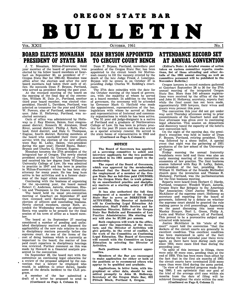 handle is hein.barjournals/osbb0022 and id is 1 raw text is: OREGON STATE BAR
BULLETIN
VOL. XXII                     OCTOBER, 1961                       No. 1
BOARD ELECTS MONAHAN   DEAN BRYSON APPOINTED   ATTENDANCE RECORD SET
PRESIDENT OF STATE BAR  TO CIRCUIT COURT BENCH  AT ANNUAL CONVENTION

J. T. Monahan, Milton-Freewater, third
year member of the board of governors, was
elected by his fellow board members at Gear-
hart on September 30, as president of t'
Oregon State Bar for 1961-62. Monahan tooK
office after the election and after tie new
board members had taken their oath of of-
fice. He succeeds Dean F. Bryson, Portland,
who served as president during the past year.
At the recessed meeting of the board on
the morning of the final day of tile conven-
tion, William M. Dale Jr., Portland, another
third year board member, was elected vice-
president. Harold L. Davidson, Portland, was
selected as treasurer for the year and Clifford
W. Powers, also of Portland, assistant treas-
urer. John H. Holloway, Portland, was re-
elected secretary.
Oath of office was administered by Hollo-
way to J. Ray Rhoten, Salem, first congres-
sional district; Kenneth M. Abraham, Hood
River, second district; Phillip J. Roth, Port-
land, third district, and Hale G. Thompson,
Eugene, fourth district. Retiring members of
the board who concluded their three years
service with the election of the new officers
were Ray M. Lafky, Salem, vice-president
during the past year; Harold Banta, Baker;
Bryson and Charles G. Howard, Eugene.
Monahan becomes the 27th president of the
integrated bar of Oregon. The newly elected
president attended the University of Oregon
and received his law degree from Willamette
University College of Law. He was admitted
to practice in 1947 and has been in practice
in Milton-Freewater where he has been city
attorney for many years. He has long boen
active in bar activities and is a former chair-
man of the legal ethics committee.
Continuing with the business of organizing
for the up-coming year, the board named
Robert C. Anderson, Astoria, chairman, Rho-
ten and Thompson to the finance committee.
The board held its usual pre-convention
meeting at Gearhart on September 27 and
then recessed until Saturday morning for
election of officers and concluding business.
Newly elected members, except Roth, at-
tended the Wednesday meeting as observers.
Banta was unable to be present for the final
session of his term of office as a board mem-
ber.
The board at its September 27 meeting
considered a number of pending and unfin-
ished disciplinary matters and discussed the
applicability of the new rule relative to costs
in disciplinary matters presently before the
supreme court. As one of the items of the
cost of doing business which is currently so
important to the board, the matter of fees
paid court reporters in disciplinary hearings
was reviewed. Further comment on this was
made by Howard in a financial analysis pre-
sented to the convention.
On September 28, the board met with the
committee on continuing legal education for
a review of the proposal adopted by the con-
vention that a lawyer be employed who
would, in addition to other duties, handle
some of the details incident to the CLE pro-
gram.
A   member   of the   bar submitted   a
draft of a letter he proposed to send to
(Continued on Page 4, Column 3)

Dean F. Bryson, Portland, immediate past
president of the Oregon State Bar, has been
appointed to the circuit bench for Multno-
mail county to fill the vacancy created by the
death of the late Judge Frank J. Lonergan.
Bryson will be sworn in on October 27 in
presiding Judge Charles W. Redding's court-
room.
The 27th date coincides with the date for
the October meeting of tie board of govern-
ors, with the majority of whom he served
as a board member. In addition to the board
of governors, the ceremony will be attended
by Governor Mark 0. Hatfield who made
the appointment, representatives of the bar,
legislators with whom he served at Salem
and representatives of fraternal and commun-
ity organizations in which he has been active.
The 51 year old judge-designate is a native
of Portland and a graduate of Northwestern
College of Law. He has been in private prac-
tice for the past 25 years and has also served
as a special attorney general. He served in
the state house of representativs in 1943 and
(Continued on Page 5, Column 2)
NOTICE
The Board of Governors has appoint-
ed a screening committee to solicit and
Interview applicants for the two positions
described in its 1961 annual report to the
membership.
The report of the Board of Governors,
which was approved by the membership,
disclosed that the Board has authorized
the employment of a member of the Ore-
gon State Bar as full-time paid COUNSEL
for the Oregon State Bar, to work primar-
Ily on unauthorized practice and disciplia-
ary matters at a starting salary of $7,200
per annum.
It has also authorized the full time
employment of a member of the Oregon
State Bar to serve as DIRECTOR OF
ACTIVITIES. The Director of Activities
will be Continuing Legal Education Ad-
ministrator, Staff Public Service and In-
formation Director, Editor of the Oregon
State Bar Bulletin and Economics of Law
Practice Administrator. His starting sal-
ary will also he $7,200 per annum.
Both employees will work in the office,
and unler the supervision, of the Secre-
tary, anti the Director of Activities will
give priority, in the event of conflict, to
the work of the Committee on Continuing
Legal Education. The Board of Governors
will consult with the Committee on Legal
Education In selecting the Director of
Activities.
Both positions will he career oppor-
tunitles.
Members of the Bar are encouraged
to make application for either or both of
the positions or to recommend others who
appear to he qualified and available.
Applications, in letter form, with bio-
graphical or other data, should b)e sub-
mitted promptly to John 11. Holloway,
Secretary of the Oregon State Bar, 622
Pittock Block, Portland 5, Oregon.

(Editor's Note: A detailed resume of action
taken on various committee reports, resolu-
tions, list of those attending and other de-
tails of the 1961 annual meeting as well as
committee personnel will be published in the
November Bulletin.)
Oregon lawyers in record numbers gathered
at Gearhart September 28 to 30 for the 27th
annual meeting of the integrated Oregon
State Bar. More than 540 advance registra-
tions were received by the office of the bar
and John H. Holloway, secretary, reports that
while the final count has not been made,
approximately 1000 lawyers, their wives and
guests were present this year.
The convention this year did not get under
way until Thursday afternoon owing to prior
commitments of the Gearhart hotel and the
first afternoon was given over to continuing
legal education. This session on depositions
and discovery taxed the capacity of the hotel's
nev convention hall.
On the night of the opening day, the presi-
dent's reception was held in honor of Dean
F. Bryson, Portland, retiring president. This
was followed by a shore buffet. A special
event that night was the gathering of 1951
graduates of the law school of the University
of Oregon.
Friday  morning  the  annual fraternity
breakfasts were held and there was also an
early morning meeting of the committee on
economics of law practice. The first business
session followed with Ray H. Lafky, Salem,
vice-president of the bar, presiding. Rev.
William H. Hoffines of the Seaside Methodist
church gave the invocation and Thomas R.
Mahoney, Portland, was the parliamentarian
for the first business meeting.
Reports were heard from Herbert C. Hardy,
Portland, treasurer; Wendell Wyatt, Astoria,
Oregon State Bar delegate to the American
Bar Association; Chief Justice William M.
McAllister of the supreme court; Holloway as
secretary and reporting for the board of
governors, followed by a debate on whether
the supreme court should be granted the rule
making power in civil proceedings. Appearing
on the panel discussing this issue were
Manley Strayer, Burl L. Green, Philip A.
Levin and Walter Cosgrave, all of Portland.
This proved to be a provocative subject and
attracted wide interest.
Justice McAllister in his state of the
court report told the convention that the
dockets of the circuit courts are generally in
excellent condition. This excellent condition
has been maintained in spite of the fact
that during the last calendar year there were
again, as there have been during each year
since 1954, more cases filed than during the
preceding year.
In spite of this increase in filings, there
were only 49 more case, pending than at the
end of 1959. This has been more than offset by
the fact that in tile first six months of 1961
the circuit courts have terminated 2143 more
cases than were filed during the same period.
In view of the marked progress made dur-
ing 1960, I am optimistic that our goal of
the trial of the average civil case within six
months from the date of filing will be
achieved throughout the state within tile next
(Continued on Page 6, Column 2)


