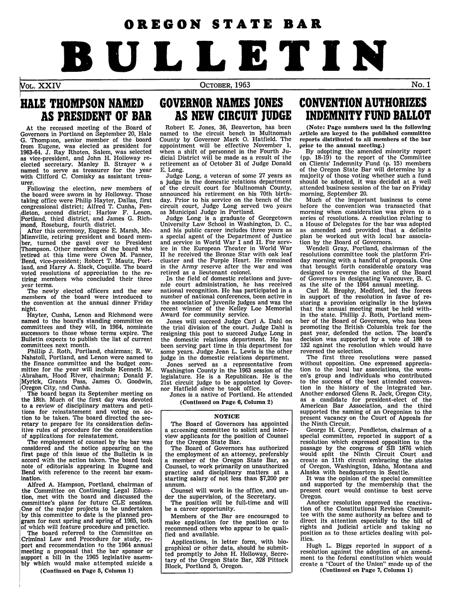 handle is hein.barjournals/osbb0024 and id is 1 raw text is: OREGON STATE BAR
BULLETIN
OL. XXIV                      OCTOBER, 1963                       No. 1
HALE THOMPSON NAMED    GOVERNOR NAMES JONES    CONVENTION AUTHORIZES
AS PRESIDENT OF BAR   AS NEW CIRCUIT JUDGE  INDEMNITY FUND BALLOT

At the recessed meeting of the Board of
Governors in Portland on September 20, Hale
G. Thomp.ion, senior member of the board
from Eugene, was elected as president for
1963-64. J. Ray Rhoten, Salem, was selected
as vice-president, and John H. Holloway re-
elected secretary. Manley B. Strayer %N s
named to serve as treasurer for the year
with Clifford C. Comisky as assistant treas-
urer.
Following the election, new members of
the board were sworn in by Holloway. Those
taking office were Philip Hayter, Dallas, first
congressional district; Alfred T. Cunha, Pen-
dleton, second district; Harlow F. Lenon,
Portland, third district, and James G. Rich-
mond, Roseburg, fourth district.
After this ceremony, Eugene E. Marsh, Mc-
Minnville, retiring president and board mem-
ber, turned the gavel over to President
Thompson. Other members of the board who
retired at this time were Owen M. Panner,
Bend, vice-president; Robert T. Mautz, Port-
land, and Harry A. Slack, Coquille. The board
voted resolutions of appreciation to the re-
tiring members who concluded their three
year terms.
The newly elected officers and the new
members of the board were introduced to
the convention at the annual dinner Friday
night.
Hayter, Cunha, Lenon and Richmond were
named to the board's standing committee on
committees and they will, in 1964, nominate
successors to those whose terms expire. The
Bulletin expects to publish the list of current
committees next month.
Phillip J. Roth, Portland, chairman; R. W.
Nahstoll, Portland, and Lenon were named to
the finance committee and the budget com-
mittee for the year will include Kenneth M.
Abraham, Hood River, chairman; Donald F.
Myrick, Grants Pass, James 0. Goodwin,
Oregon City, and Cunha.
The board began its September meeting on
the 18th. Much of the first day was devoted
to a review of disciplinary matters and peti-
tions for reinstatement and voting on ac-
tion to be taken. The board directed the sec-
retary to prepare for its consideration defin-
itive rules of procedure for the consideration
of applications for reinstatement.
The employment of counsel by the bar was
considered and the notice appearing on the
first page of this issue of the Bulletin is in
accord with the action taken. The board took
note of editorials appearing in Eugene and
Bend with reference to the recent bar exam-
ination.
Alfred A. Hampson, Portland, chairman of
the Committee on Continuing Legal Educa-
tion, met with the board and discussed the
committee's plans for future CLE sessions.
One of the major projects to be undertaken
by this committee to date is the planned pro-
gram for next spring and spring of 1965, both
of which will feature procedure and practice.
The board referred to the Committee on
Criminal Law and Procedure for study, re-
port and recommendation to the 1964 annual
meeting a proposal that the bar sponsor or
support a bill in the 1965 legislative assem-
bly which would make attempted suicide a
(Continued on Page 5, Column 1)

Robert E. Jones, 36, Beaverton, has been
named to the circuit bench in Multnomah
County by Governor Mark 0. Hatfield. The
appointment will be effective November 1,
when a shift of personnel in the Fourth Ju-
dicial District will be made as a result of the
retirement as of October 31 of Judge Donald
E. Long.
Judge Long, a veteran of some 27 years as
a judge in the domestic relations department
of the circuit court for Multnomah County,
announced his retirement on his 70th birth-
day. Prior to his service on the bench of the
circuit court, Judge Long served two years
as Municipal Judge in Portland.
Judge Long is a graduate of Georgetown
University Law School in Washington, D. C.,
and his public career includes three years as
a special agent of the Department of Justice
and service in World War I and II. For serv-
ice in the European Theater in World War
II he received the Bronze Star with oak leaf
cluster and the Purple Heart. He remained
in the Army reserve after the war and was
retired as a lieutenant colonel.
In the field of domestic relations and juve-
nile court administration, he has received
national recognition. He has participated in a
number of national conferences, been active in
the association of juvenile judges and was the
recent winner of the Kelley Loe Memorial
Award for community service.
Jones will succeed Judge Carl A. Dahl on
the trial division of the court. Judge Dahl is
resigning this post to succeed Judge Long in
the domestic relations department. He has
been serving part time in this department for
some years. Judge Jean L. Lewis is the other
judge in the domestic relations department.
Jones served as a representative from
Washington County in the 1963 session of the
legislature. He is a Republican. He is the
21st circuit judge to be appointed by Gover-
nor Hatfield since he took office.
Jones is a native of Portland. He attended
(Continued on Page 6, Column 2)
NOTICE
The Board of Governors has appointed
a screening committee to solicit and inter-
view applicants for the position of Counsel
for the Oregon State Bar.
The Board of Governors has authorized
the employment of an attorney, preferably
a member of the Oregon State Bar, as
Counsel, to work primarily on unauthorized
practice and disciplinary matters at a
starting salary of not less than $7,200 per
annum.
Counsel will work in the office, and un-
der the supervision, of the Secretary.
The position will be full-time and will
be a career opportunity.
Members of the Bar are encouraged to
make application for the position or to
recommend others who appear to be quali-
fied and available.
Applications, In letter form, with bio-
graphical or other data, should be submit-
ted promptly to John H. Holloway, Secre-
tary of the Oregon State Bar, 328 Pittock
Block, Portland 5, Oregon.

(Note: Page numbers used In the following
article are keyed to the published committee
reports distributed to all members of the bar
prior to the annual meeting.)
By adopting the amended minority report
(pp. 18-19) to the report of the Committee
on Clients' Indemnity Fund (p. 15) members
of the Oregon State Bar will determine by a
majority of those voting whether such a fund
should be adopted, it was decided at a well
attended business session of the bar on Friday
morning, September 20.
Much of the important business to come
before the convention was transacted that
morning when consideration was given to a
series of resolutions. A resolution relating to
a House of Delegates for the bar was adopted
as amended and provided that a definite
plan be worked out with local bar associa-
tion by the Board of Governors.
Wendell Gray, Portland, chairman of the
resolutions committee took the platform Fri-
day morning with a handful of proposals. One
that brought forth considerable oratory was
designed to reverse the action of the Board
of Governors in designating Vancouver, B. C.
as the site of the 1964 annual meeting.
Carl M. Brophy, Medford, led the forces
in support of the resolution in favor of re-
storing a provision originally in the bylaws
that the annual meeting must be held with-
in the state. Phillip J. Roth, Portland mem-
ber of the Board of Governors, who has been
promoting the British Columbia trek for the
past year, defended the action. The board's
decision was supported by a vote of 188 to
132 against the resolution which would have
reversed the selection.
The first three resolutions were passed
without opposition. One expressed apprecia-
tion to the local bar associations, the wom-
en's group and individuals who contributed
to the success of the best attended conven-
tion in the history of the integrated bar.
Another endorsed Glenn R. Jack, Oregon City,
as a candidate for president-elect of the
American Bar Association, and the third
supported the naming of an Oregonian to the
present vacancy on the Court of Appeals for
the Ninth Circuit.
George H. Corey, Pendleton, chairman of a
special committee, reported in support of a
resolution which expressed opposition to the
passage by the congress of SB 1876 which
would split the Ninth Circuit Court and
create an 11th circuit embracing the states
of Oregon, Washington, Idaho, Montana and
Alaska with headquarters in Seattle.
It was the opinion of the special committee
and supported by the membership that the
present court would continue to best serve
Oregon.
Another resolution approved the reactiva-
tion of the Constitutional Revision Commit-
tee with the same authority as before and to
direct its attention especially to the bill of
rights and judicial article and taking no
position as to those articles dealing with pol-
itics.
Hugh L. Biggs reported in support of a
resolution against the adoption of an amend-
ment to the federal constitution which would
create a Court of the Union made up of the
(Continued on Page 7, Column 1)


