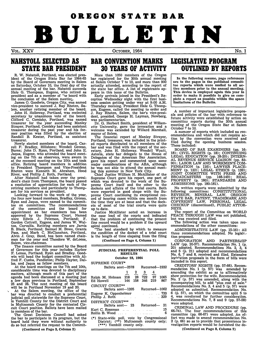 handle is hein.barjournals/osbb0025 and id is 1 raw text is: OREGON STATE BAR
BULLETIN

VOL. XXV                                      OCTOBER, 1964                                          No. 1

NAHSTOLL SELECTED AS
STATE BAR PRESIDENT
R. W. Nahstoll, Portland, was elected pres-
ident of the Oregon State Bar for 1964-65
by the Board of Governors meeting in Salem
on Saturday, October 10, the final day of the
annual meeting of the bar. Nahstoll succeeds
Hale G. Thompson, Eugene, who retired as
president and as a member of 'he board with
the conclusion of the Salem meetinm.
James 0. Goodwin, Oregon City, was named
vice-president to succeed J. Ray Rhoten, Sa-
lem, another retiring member of the board.
John H. Holloway, Portland, was reelected
secretary by unanimous vote of the board.
Clifford C. Comisky, Portland, was named
treasurer for the year succeeding Manley
Strayer, Portland. Comisky had been assistant
treasurer during the past year and his for-
mer position was filled by the election of
Randall B. Kester, Portland, as assistant
treasurer.
Newly elected members of the board, Car-
rell F. Bradley, Hillsboro; Wendell Gronso,
Burns; John D. Ryan, Portland, and John E.
Jaqua, Eugene, who attended the board meet-
ing on the 7th as observers, were sworn in
at the recessed meeting on the 10th and took
office. Retiring board members in addition
to President Thompson and Vice-President
Rhoten were Kenneth M. Abraham, Hood
River, and Phillip J. Roth, Portland.
After Nahstoll had taken over the presi-
dent's chair from Thompson, the board passed
a resolution of appreciation for each of the
retiring members and particularly to Thomp-
son for his services as president.
Looking forward to the work of the year,
the four new board members, Bradley, Gronso,
Ryan and Jaqua, were named to the commit-
tee on committees. The recommendations
of the   committee   and  the  board  for
appointment as bar examiners has been
approved by the Supreme Court. Named
were  Edwin   J. Peterson, Portland; F.
Gordon Cottrell, Eugene, and James W. Wal-
ton, Corvallis. Retiring members are Jarvis
B. Black, Portland; Samuel M. Bowe, Grants
Pass, and Mark C. McClanahan, Portland.
Alvin J. Gray, Bend, has been named chair-
man for the year and Theodore W. deLooze,
Salem, vice-chairman.
The finance committee named by the Board
of Governors for this year includes Harlow
F. Lenon, Portland, Ryan and Bradley. Good-
win will head the budget committee with Al-
fred F. Cunha, Pendleton; Philip Hayter, Dal-
las, and Jaqua as fellow members.
At the board meetings on the 7th and 10th,
considerable time was devoted to disciplinary
matters, although much of this part of the
agenda had been discussed at a meeting just
a few days previous in Portland, September
25 and 26. The next meeting of the board
will be in Portland November 19 and 20.
At the Salem meeting, the office of the
bar was directed to conduct a preferential
judicial poll statewide for the Supreme Court,
in Yamhill County for the District Court and
In Multnomah County for the contested Cir-
cuit Court position. Ballots have been mailed
to members of the bar.
The Great Decisions Council had asked
the bar to participate in its program, but the
board held they were without authority to
do so but referred the request to the Commit-
(Continued on Page 3, Column 2)

BAR CONVENTION MARKS LEGISLATIVE PROGRAM
30 YEARS OF ACTIVITY  OUTLINED BY REPORTS

More than 1050 members of the Oregon
bar registered for the 30th annual meeting
at Salem October 7 to 10, and more than 900
actually attended, according to the report of
the state bar office. A list of registrants ap-
pears in this issue of the Bulletin.
Early arrivals joined in the President's Re-
ception Wednesday night with the first busi-
ness session getting under way at 9:00 A.M.
Thursday morning. President Hale G. Thomp-
son, Eugene, called the meeting to order and
J. Ray Rhoten, Salem, the bar's vice-presi-
dent, presided. George H. Layman, Newberg,
was parliamentarian.
Dr. G. Herbert Smith, president of Willam-
ette University, gave the invocation and a
welcome was extended by Willard Marshall,
mayor of Salem.
The financial report of Manley Strayer,
Portland, treasurer, was included in the print-
ed reports distributed to all members of the
bar and was filed with the report of the sec-
retary, John H. Holloway. Wendell Wyatt,
Astoria, state bar delegate to the House of
Delegates of the American Bar Association,
gave his report and commented upon some
major considerations of the ABA, although
he was not able to attend the annual meet-
ing this summer in New York City.
Chief Justice William H. McAllister of the
Supreme Court gave his report, one part of
which was devoted to the work of the Su-
preme Court itself and the other to the
dockets and affairs of the trial courts. Both
were reported in good shape with the Su-
preme Court continuing its exceptional rec-
ord of hearing cases within one month from
the time they are at issue and that the dock-
ets of most of the trial courts were quite
up to date.
Justice McAllister noted an increase in
the case load of the courts and indicated
that the problem of continuing the present
fine record would be a problem if the upward
spiral continued.
The best standard by which to measure
the condition of the docket of a trial court
is the length of time elapsing from the filing
(Continued on Page 4, Column 1)
JUDICIAL PREFERENTIAL POLL
RESULTS
October 23, 1964

SUPREME COURT*
Ballots sent-2578
1    2
Ralph M. Holman     218   28
Ed Howell     ..    144  158
CIRCUIT COURT**
Ballots sent-1395
Eugene K. Oppenheimer
Phillip J. Roth
DISTRICT COURT***
Ballots sent-   23
Kurt C. Rossman .......
Rollin B. Wood ....

Returned-1932
3    4
722   97 1065
346 219    867
Returned-1062
733
329
Returned- 21
. .. ....  15
6

(*) State-wide poll, vote by Congressional
District; (**) Multnomah county only;
(***) Yamhill county only.

In the following resume, page references
are to the pages In the published commit-
tee reports which were mailed to all ac-
tive members prior to the annual meeting.
This device is employed again this year In
order to make it possible to give as com-
plete a report as possible within the space
limitations of the Bulletin.
A number of important legislative propos-
als and policies of the bar with reference to
future activity were established by action on
committec reports during the 30th annual
meeting of the Oregon State Bar at Salem
October 7 to 10.
A numoer of reports which included no rec-
ommendations and which did not require ac-
tion by the convention were received and
filed during the opening business session.
These included:
BOARD OF BAR EXAMINERS (pp. 16-
18); CIVIL RIGHTS (p. 18); CONTINUING
LEGAL EDUCATION (pp. 18-20); INTERN-
AL REVENUE SERVICE LIAISON (pp. 89-
90); LABOR LAW AND WORKMEN'S COM-
PENSATION (p. 116); LAWYER PLACE-
MENT (p. 122); LEGAL ETHICS (p. 139);
JOINT COMMITTEE WITH PRESS AND
BROADCASTERS       (pp.  148-149);  REAL
PROPERTY (p. 180); STANDARDS AND
ADMISSIONS (pp. 180-181).
No written reports were submitted by the
following  committees: CONSTITUTIONAL
REVISION, MINERAL        LAW, OREGON
STATE BAR, PATENT, TRADEMARK AND
COPYRIGHT     LAW, PERSONAL        LEGAL
CHECKUP (discontinued), PUBLIC ATTOR-
NEYS.
The report of the Committee on WORLD
PEACE THROUGH LAW was not published,
but was received and filed.
The following action was taken upon rec-
ommendations of the other committees:
ADMINISTRATIVE LAW (pp. 15-16): All
three recommendations adopted. No legislr.-
tion proposed.
CORPORATION       AND    PARTNERSHIP
LAW (pp. 20-57). Recommendation No. 1 (p.
20) adopted. Recommendations No. 2, 3, 4
and 5 (p. 21) adopted and recommendations
No. 6, 7 and 8, received and filed. Extensive
legiclation proposals in the form of bills were
included in this report.
CREDITORS' RIGHTS (pp. 57-66). Recom-
mendation No. I (p. 57) was amended by
amending the exhibit so as to affirmatively
show protection for the wife. Recommendation
No. 2 (p. 57) was amended, along with the
accompanying bill, to add plus cost of sale.
Recommendations No. 3, 4 and 5 (p. 57) were
adopted as submitted. Recommendation No.
6 (p. 57), on which the committee split 5 to
4, was rereferred for further consideration.
Recommendations No. 7, 8 and 9 (pp. 57-58)
were adopted.
CRIMINAL LAW AND PROCEDURE (pp.
66-74). The four recommendations of this
committee (pp. 66-67) were adopted. An ef-
fort was made to amend recommendation No.
2 (p. 66) so as to provide that presentence in-
vestigation reports would be furnished the de-
(Continued on Page 8, Column 2)


